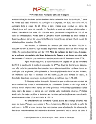 EstedocumentoécópiadooriginalassinadodigitalmenteporFERNANDABROERINGDUTRA.Paraconferirooriginal,acesseositehttp://www.mpsc.mp.br,informeoprocesso
08.2016.00391500-5eocódigoB71973.
fls. 10
1ª Promotoria de Justiça da Comarca de Laguna
R. Arcangelo Bianchini, 69, Fórum de Laguna, Centro, Laguna, SC, 88790-000
a comercialização dos lotes seriam também de incumbência única do Município. O valor
da venda dos lotes reverteria ao Município e a Empresa, em 50% para cada um. O
Município teria o prazo de 36 (trinta e seis) meses para concluir as obras de
infraestrutura, sob pena de rescisão do Convênio e perda de qualquer direito sobre o
produto das vendas dos lotes, não obstante ainda persistisse a obrigação de concluir as
obras de infraestrutura. Ainda, com o Convênio, foram suprimidas as áreas verdes e
duas importantes partes do Loteamento Ravena, referentes ao parque infantil e área de
utilidade pública (quadras 22 e 23).
No entanto, o Convênio foi anulado por meio da Ação Popular n.
0000014-36.1991.8.24.0040, cuja decisão de primeira instância datou de 31 de março de
1999 e foi publicada em 22 de abril de 1999. Além da nulidade do Convênio, declarou-
se a nulidade do registro do Novo Loteamento Ravena e de todos os atos dele
decorrentes. O acórdão que confirmou a sentença datou de 16 de novembro de 2004.
Após muitos recursos, a ação transitou em julgado em 23 de novembro
de 2010, e atualmente é objeto de execução na 2ª Vara Cível da Comarca de Laguna,
com três vertentes pendentes de execução: honorários advocatícios, perdas e danos ao
Município, que englobam, principalmente, a falta do pagamento do IPTU pelo Ravena,
em montante que hoje é estimado em R$10.000.000,00 (dez milhões de reais), e
demolição das obras construídas tendo como base a matrícula mãe n. 16.596.
O histórico acima transcrito demonstra que a celeuma que envolve as
terras conhecidas como o remanescente do Loteamento Ravena é de longa data e
envolve muitos interessados. Tendo em vista que essas terras estão localizadas na área
mais nobre da cidade e, como tal, com grande valor imobiliário, diversos Prefeitos
Municipais, de vários partidos, já tentaram vender/doar partes da gleba sem atendimento
aos ditames de ordem pública da Lei n. 6.766/79.
No entendimento do Ministério Público, diante da sentença proferida nos
autos da Ação Popular, que anulou o Novo Loteamento Ravena formado a partir da
matrícula n. 16.596 e todos os atos dele decorrentes, para a finalização da urbanização
das terras remanescentes do Loteamento Ravena, bem como para a venda de lotes, é
 