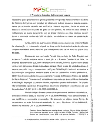 EstedocumentoécópiadooriginalassinadodigitalmenteporFERNANDABROERINGDUTRA.Paraconferirooriginal,acesseositehttp://www.mpsc.mp.br,informeoprocesso
08.2016.00391500-5eocódigoB71973.
fls. 11
1ª Promotoria de Justiça da Comarca de Laguna
R. Arcangelo Bianchini, 69, Fórum de Laguna, Centro, Laguna, SC, 88790-000
necessário que o proprietário da gleba apresente novo pedido de loteamento no Cartório
de Registro de Imóveis, em corretivo ao loteamento outrora lançado e depois anulado.
Nesse procedimento, deverão ser verificados diversos requisitos, dentre os quais se
destaca a destinação de parte da gleba ao uso público, na forma de áreas verdes e
institucionais, as quais, juntamente com as áreas referentes às vias públicas, devem
somar o montante mínimo de 35% da gleba, excluindo-se as áreas de preservação
permanente.
Ainda, diante da supressão de áreas públicas quando da implementação
da urbanização no Loteamento original, na área pendente de urbanização deverão ser
compensadas essas áreas, de forma que a área pública terá de ser maior do que os 35%
da gleba.
Destaca-se que, no Laudo Pericial feito no bojo da Ação Popular que
anulou o Convênio existente entre o Município e o Ravena Cassino Hotel Ltda., os
expertos deixaram claro que, com o mencionado Convênio, houve a supressão de áreas
verdes, bem como duas áreas destinadas a parque infantil e área de utilidade pública. À
mesma conclusão chegou o engenheiro cartógrafo Fábio Rogério Matiuzzi, ao analisar a
documentação cartográfica existente sobre a área do Loteamento Ravena (Relatório n.
03/2010 da Coordenadoria de Assessoramento Técnico do Ministério Público do Estado
de Santa Catarina): "nos anexos 5 e 6 estão representadas as áreas públicas destinadas
à elaboração de praças ou parques infantis, segundo o projeto da Planta 04. Tal projeto
não foi realizado e parte das áreas públicas atualmente encontram-se destinadas ao uso
de particulares" (fl. 907 do IC n. 06.2015.00001348-6).
No que tange à área de preservação permanente existente naquele local,
o Ministério Público possui o Inquérito Civil n. 06.2014.00000380-7 que bem demonstra a
sua existência e necessária preservação, não podendo ser objeto, dessa forma, de
parcelamento do solo. Extrai-se da conclusão do Laudo Técnico n. 18/2015/GAM/CIP,
inserido no Inquérito Civil n. 06.2014.00000380-7:
Existem dunas fixadas por vegetação de restinga (Bioma Mata Atlântica)
no conjunto de terrenos ainda vazios da praia do Mar Grosso. Tais feições
devem ser consideradas como APP nos termos da Lei n. 12.651/2012 e
 