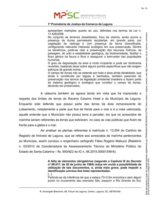 EstedocumentoécópiadooriginalassinadodigitalmenteporFERNANDABROERINGDUTRA.Paraconferirooriginal,acesseositehttp://www.mpsc.mp.br,informeoprocesso
08.2016.00391500-5eocódigoB71973.
fls. 12
1ª Promotoria de Justiça da Comarca de Laguna
R. Arcangelo Bianchini, 69, Fórum de Laguna, Centro, Laguna, SC, 88790-000
apresentam restrições quanto ao uso, definidas nos termos da Lei n.
11.428/2006.
No conjunto de terrenos desabitados, foco da vistoria, ainda ocorre a
presença de dunas permeáveis recobertas, em grande parte, por
vegetação de restinga e com presença de fauna diversificada,
configurando relevante interesse ecológico em sua preservação. Dentre
os benefícios, pode-se citar a preservação dos recursos hídricos, da
paisagem, do solo e estabilidade geológica, da biodiversidade, facilitar o
fluxo gênico da fauna e flora e assegurar o bem-estar das populações
humanas.
O grau de degradação da área é muito incipiente e pode ser facilmente
revertido, bastando atuar sobre alguns pontos específicos que não exigem
esforços de grande monta.
O campo de dunas não se estende por toda a área ainda desabitada, que
ainda é constituída por lagoas e banhados, também passíveis de
preservação nos termos da legislação ambiental brasileira e fazem parte
do sistema geológico e ecológico que constitui o campo de dunas,
devendo ser preservados.
A celeuma também se agrava tendo em vista que há imprecisão a
respeito dos limites de terras do Ravena Cassino Hotel e do Município de Laguna.
Enquanto este defende que possui parte das terras da área remanescente do
Loteamento, notadamente a parte que fica de frente para o mar e é a mais valorizada,
aquele entende que o Município não possui terra a parcelar, eis que os acrescidos de
marinha seriam referentes às terras que sobraram, no caso as vias públicas que ficam de
frente para a gleba e o mar.
Ao analisar as plantas referentes à matrícula n. 13.204 do Cartório de
Registro de Imóveis de Laguna, que se refere aos acrescidos de marinha pertencentes
ao Município, assim concluiu o engenheiro cartógrafo Fábio Rogério Matiuzzi (Relatório
n. 03/2010 da Coordenadoria de Assessoramento Técnico do Ministério Público do
Estado de Santa Catarina – fls. 900/922 do IC n. 06.2015.00001348-6):
A falta de elementos obrigatórios (segundo o Capítulo III do Decreto
nº 89.817, de 20 de junho de 1984) reduz em muito a possibilidade de
utilização de tais documentos, e, ainda mais grave, pode impedir a
identificação unívoca dos lotes representados.
[...]
Partindo-se da inferência de que a estaca 73+3,5m encontra-s eem algum
ponto no cruzamento das avenidas São Joaquim e Rio Grande do Sul,
 
