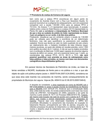 EstedocumentoécópiadooriginalassinadodigitalmenteporFERNANDABROERINGDUTRA.Paraconferirooriginal,acesseositehttp://www.mpsc.mp.br,informeoprocesso
08.2016.00391500-5eocódigoB71973.
fls. 13
1ª Promotoria de Justiça da Comarca de Laguna
R. Arcangelo Bianchini, 69, Fórum de Laguna, Centro, Laguna, SC, 88790-000
bem como que a estaca PP=0 encontra-se em algum ponto do
cruzamento da Avenida Imaruí com a Rua Luiz Severiano Duarte, foi
possível reconstruir-se a poligonal do estaqueamento, com erro posicional
compatível com a escala 1:50.000 (10m) para as estacas PP=0 e
73+3,5m. Os Anexos 7 e 8 representam essa reconstrução. A posição
relativa entre a área do Hotel Ravena e a estaca 33+10 (representada na
Planta 05) vem a corroborar a interpretação da Prefeitura Municipal
de que a área ao sudeste do prédio do hotel, representada no Anexo
3 por um polígono na cor verde, é de fato área pública.
Finalizando, ressalta-se que em ambiente urbano a escala de 1:50.000
pode ser utilizada para identificar a ocorrência de um determinado
fenômeno, mas não para quantificá-lo ou posicioná-lo com exatidão
cadastral. Ocorre que devido ao valor do metro quadrado de solo urbano
ser relativamente alto, o Cadastro Imobiliário de lotes Urbanos requer
maiores acurácias, as quais são obtidas em escalas grandes, como 1:500
(erro gráfico da ordem de 0,1 metros). A não ser que os órgãos envolvidos
com a confecção da Matrícula 13.204 sejam capazes de encontrar alguma
maneira de definir em campo, com erro posicional menor que 1 metro, as
coordenadas das estacas PP=0, 33+10, 38+10 e 73+3, não será
possível quantificar com precisão as áreas de sobreposição entre
lotes públicos e lotes privados, ao menos com base nos documentos
cartográficos disponibilizados (grifou-se).
Em parecer técnico da Secretaria de Patrimônio da União, ao tratar de
terras vendidas a INCAPE, localizadas de frente para a via pública e o mar, e que são
objeto de ação civil pública própria (autos n. 0005770-64.2007.8.24.0040), considerou-se
que essa área está inserida nos acrescidos de marinha, sendo consequentemente de
propriedade do Município de Laguna. Veja-se (fls. 409/410 do IC 06.2015.00001348-6):
A despeito do constatado, a área registrada em nome da INCAPE sob o
RIP 8185.000645-12 ainda é aquela oriunda da transferência do Ravena
para a INCAPE (com 3216,25 m²). Anote-se que a conceituação desta
área, antes toda da União, foi revista posteriormente (com base nas novas
cartas da LPM/1831, homologadas em 2000), passando a ser parte de
marinha e parte alodial (fl. 70-71 do Processo 0986.001673-78). Todavia,
até mesmo esta locação não está de acordo com a planta da fl. 79 deste
último, que mostra o imóvel inteiramente contido em acrescidos de
marinha. Faça-se aqui uma observação importante: a GRPU tem
encontrado dificuldades no saneamento das inscrições de ocupação do
loteamento Ravena, principalmente por falta de plantas, enquanto nos
referidos processos há plantas do loteamento e a referida planta da f. 79
mostra o desenho atual do loteamento nas cartas da LPM/1831 (último
grifo é nosso).
 