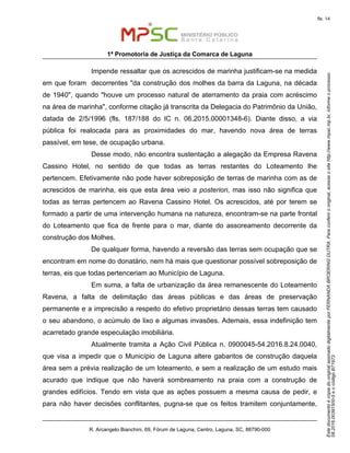EstedocumentoécópiadooriginalassinadodigitalmenteporFERNANDABROERINGDUTRA.Paraconferirooriginal,acesseositehttp://www.mpsc.mp.br,informeoprocesso
08.2016.00391500-5eocódigoB71973.
fls. 14
1ª Promotoria de Justiça da Comarca de Laguna
R. Arcangelo Bianchini, 69, Fórum de Laguna, Centro, Laguna, SC, 88790-000
Impende ressaltar que os acrescidos de marinha justificam-se na medida
em que foram decorrentes "da construção dos molhes da barra da Laguna, na década
de 1940", quando "houve um processo natural de aterramento da praia com acréscimo
na área de marinha", conforme citação já transcrita da Delegacia do Patrimônio da União,
datada de 2/5/1996 (fls. 187/188 do IC n. 06.2015.00001348-6). Diante disso, a via
pública foi realocada para as proximidades do mar, havendo nova área de terras
passível, em tese, de ocupação urbana.
Desse modo, não encontra sustentação a alegação da Empresa Ravena
Cassino Hotel, no sentido de que todas as terras restantes do Loteamento lhe
pertencem. Efetivamente não pode haver sobreposição de terras de marinha com as de
acrescidos de marinha, eis que esta área veio a posteriori, mas isso não significa que
todas as terras pertencem ao Ravena Cassino Hotel. Os acrescidos, até por terem se
formado a partir de uma intervenção humana na natureza, encontram-se na parte frontal
do Loteamento que fica de frente para o mar, diante do assoreamento decorrente da
construção dos Molhes.
De qualquer forma, havendo a reversão das terras sem ocupação que se
encontram em nome do donatário, nem há mais que questionar possível sobreposição de
terras, eis que todas pertenceriam ao Município de Laguna.
Em suma, a falta de urbanização da área remanescente do Loteamento
Ravena, a falta de delimitação das áreas públicas e das áreas de preservação
permanente e a imprecisão a respeito do efetivo proprietário dessas terras tem causado
o seu abandono, o acúmulo de lixo e algumas invasões. Ademais, essa indefinição tem
acarretado grande especulação imobiliária.
Atualmente tramita a Ação Civil Pública n. 0900045-54.2016.8.24.0040,
que visa a impedir que o Município de Laguna altere gabaritos de construção daquela
área sem a prévia realização de um loteamento, e sem a realização de um estudo mais
acurado que indique que não haverá sombreamento na praia com a construção de
grandes edifícios. Tendo em vista que as ações possuem a mesma causa de pedir, e
para não haver decisões conflitantes, pugna-se que os feitos tramitem conjuntamente,
 