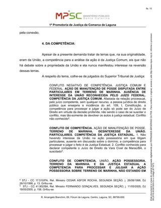 EstedocumentoécópiadooriginalassinadodigitalmenteporFERNANDABROERINGDUTRA.Paraconferirooriginal,acesseositehttp://www.mpsc.mp.br,informeoprocesso
08.2016.00391500-5eocódigoB71973.
fls. 15
1ª Promotoria de Justiça da Comarca de Laguna
R. Arcangelo Bianchini, 69, Fórum de Laguna, Centro, Laguna, SC, 88790-000
pela conexão.
4. DA COMPETÊNCIA:
Apesar de a presente demanda tratar de terras que, na sua originalidade,
eram da União, a competência para a análise da ação é da Justiça Comum, eis que não
há debate sobre a propriedade da União e ela nunca manifestou interesse na reversão
dessas terras.
A respeito do tema, colhe-se de julgados do Superior Tribunal de Justiça:
CONFLITO NEGATIVO DE COMPETÊNCIA. JUSTIÇA COMUM E
FEDERAL. AÇÃO DE MANUTENÇÃO DE POSSE DISPUTADA ENTRE
PARTICULARES EM TERRENO DE MARINHA. AUSÊNCIA DE
INTERESSE DA UNIÃO RECONHECIDA PELO JUÍZO FEDERAL.
COMPETÊNCIA DA JUSTIÇA COMUM. Afastada da relação processual,
pelo juízo competente, sem qualquer recurso, a pessoa jurídica de direito
público que ensejaria a incidência do art. 109, I, Constituição, a
competência para processar e julgar a ação só pode ser do Juízo de
Direito em virtude da decisão proferida, não sendo o caso de se suscitar o
conflito, mas tão-somente de devolver os autos à justiça estadual. Conflito
não conhecido4.
CONFLITO DE COMPETÊNCIA. AÇÃO DE MANUTENÇÃO DE POSSE.
TERRENO DE MARINHA. DESINTERESSE DA UNIÃO.
PARTICULARES. COMPETÊNCIA DA JUSTIÇA ESTADUAL. 1. Não
havendo interesse da União na ação possessória em que litigam
particulares, ausente em discussão sobre o domínio, a competência para
processar e julgar o feito é da Justiça Estadual. 2. Conflito conhecido para
declarar competente o Juízo de Direito da Vara Cível de Maraú/BA, o
suscitado5.
CONFLITO DE COMPETENCIA. UNIÃO. AÇÃO POSSESSORIA.
TERRENO DA MARINHA. E DA JUSTIÇA ESTADUAL A
COMPETENCIA PARA PROCESSAR E JULGAR A AÇÃO
POSSESSORIA SOBRE TERRENO DE MARINHA, NÃO ESTANDO EM
4
STJ - CC 17.510/PA, Rel. Ministro CESAR ASFOR ROCHA, SEGUNDA SEÇÃO, j. 26/08/1998, DJ
26/10/1998, p. 13. Grifou-se.
5 STJ - CC 41.902/BA, Rel. Ministro FERNANDO GONÇALVES, SEGUNDA SEÇÃO, j. 11/05/2005, DJ
18/05/2005, p. 158. Grifou-se.
 