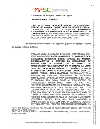 EstedocumentoécópiadooriginalassinadodigitalmenteporFERNANDABROERINGDUTRA.Paraconferirooriginal,acesseositehttp://www.mpsc.mp.br,informeoprocesso
08.2016.00391500-5eocódigoB71973.
fls. 16
1ª Promotoria de Justiça da Comarca de Laguna
R. Arcangelo Bianchini, 69, Fórum de Laguna, Centro, Laguna, SC, 88790-000
CAUSA O DOMINIO DA UNIÃO6.
CONFLITO DE COMPETENCIA. AÇÃO DE CARATER POSSESSORIO.
TERRENO DE MARINHA. COMPETENCIA DA JUSTIÇA ESTADUAL.
CUIDANDO-SE DE AÇÃO DE CARATER NITIDAMENTE
POSSESSORIO, SEM INTERFERENCIA NO RECONHECIMENTO DO
DOMINIO DA UNIÃO, AUTARQUIA OU EMPRESA PUBLICA FEDERAL -
ENTIDADES ESTRANHAS AO FEITO - A COMPETENCIA PARA
JULGAR A CAUSA E DA JUSTIÇA COMUM DO ESTADO7.
No mesmo sentido colhem-se os seguintes julgados do egrégio Tribunal
de Justiça de Santa Catarina:
APELAÇÃO CÍVEL. SUSCITAÇÃO DE DÚVIDA. COMPETÊNCIA CIVIL.
REGISTO DE IMÓVEIS. ESCRITURA PÚBLICA DE COMPRA E VENDA
ENVOLVENDO EDIFICAÇÃO SOBRE TERRENO DE MARINHA.
QUESTIONAMENTOS A RESPEITO DA NECESSIDADE DE
APRESENTAÇÃO DE CERTIDÃO DE AUTORIZAÇÃO DE
TRANSFERÊNCIA PELA SECRETARIA DO PATRIMÔNIO DA UNIÃO
(SPU), INCLUINDO O PAGAMENTO DO LAUDÊMIO. ALEGADO
INTERESSE DA UNIÃO E CONSEQUENTE COMPETÊNCIA DA
JUSTIÇA FEDERAL. TESES AFASTADAS. QUESTIONAMENTOS A
RESPEITO DA EVENTUAL NECESSIDADE DE PROCESSO
DEMARCATÓRIO APROPRIADO PARA CONFIGURAÇÃO DA TERRA
DE MARINHA, BEM COMO SOBRE A REGULARIDADE DO
PROCEDIMENTO ADMINISTRATIVO PARA TAL FIM, PARA
POSTERIOR CUMPRIMENTO DAS EXIGÊNCIAS FORMULADAS PELA
SERVENTIA EXTRAJUDICIAL, QUE DEVEM SER OBJETO DE
QUESTIONAMENTO PELA PARTE INTERESSADA POR VIA
ADEQUADA. REGISTRO DA ESCRITURA PÚBLICA DE CONTRATO DE
COMPRA E VENDA QUE DEVE ATENDER ÀS EXIGÊNCIAS DO
REGISTRO IMOBILIÁRIO EM RELAÇÃO AO LAUDÊMIO E À CERTIDÃO
NECESSÁRIA EMITIDA PELA SPU PARA VIABILIZAR A
TRANSFERÊNCIA DO BEM, COM BASE NA LEGISLAÇÃO VIGENTE.
SENTENÇA MANTIDA. RECURSO CONHECIDO E DESPROVIDO. Em
6
STJ - CC 16.967/AL, Rel. Ministro RUY ROSADO DE AGUIAR, SEGUNDA SECAO, j. 25/11/1996, DJ
09/12/1996, p. 49200. Grifou-se.
7
STJ - CC 10.918/PB, Rel. Ministro HÉLIO MOSIMANN, PRIMEIRA SECAO, j. 25/10/1994, DJ 21/11/1994,
p. 31692. Grifou-se.
 