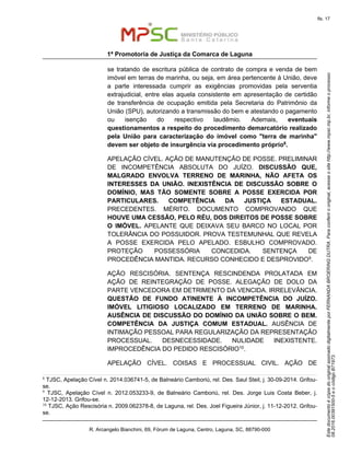 EstedocumentoécópiadooriginalassinadodigitalmenteporFERNANDABROERINGDUTRA.Paraconferirooriginal,acesseositehttp://www.mpsc.mp.br,informeoprocesso
08.2016.00391500-5eocódigoB71973.
fls. 17
1ª Promotoria de Justiça da Comarca de Laguna
R. Arcangelo Bianchini, 69, Fórum de Laguna, Centro, Laguna, SC, 88790-000
se tratando de escritura pública de contrato de compra e venda de bem
imóvel em terras de marinha, ou seja, em área pertencente à União, deve
a parte interessada cumprir as exigências promovidas pela serventia
extrajudicial, entre elas aquela consistente em apresentação de certidão
de transferência de ocupação emitida pela Secretaria do Patrimônio da
União (SPU), autorizando a transmissão do bem e atestando o pagamento
ou isenção do respectivo laudêmio. Ademais, eventuais
questionamentos a respeito do procedimento demarcatório realizado
pela União para caracterização do imóvel como "terra de marinha"
devem ser objeto de insurgência via procedimento próprio8.
APELAÇÃO CÍVEL. AÇÃO DE MANUTENÇÃO DE POSSE. PRELIMINAR
DE INCOMPETÊNCIA ABSOLUTA DO JUÍZO. DISCUSSÃO QUE,
MALGRADO ENVOLVA TERRENO DE MARINHA, NÃO AFETA OS
INTERESSES DA UNIÃO. INEXISTÊNCIA DE DISCUSSÃO SOBRE O
DOMÍNIO, MAS TÃO SOMENTE SOBRE A POSSE EXERCIDA POR
PARTICULARES. COMPETÊNCIA DA JUSTIÇA ESTADUAL.
PRECEDENTES. MÉRITO. DOCUMENTO COMPROVANDO QUE
HOUVE UMA CESSÃO, PELO RÉU, DOS DIREITOS DE POSSE SOBRE
O IMÓVEL. APELANTE QUE DEIXAVA SEU BARCO NO LOCAL POR
TOLERÂNCIA DO POSSUIDOR. PROVA TESTEMUNHAL QUE REVELA
A POSSE EXERCIDA PELO APELADO. ESBULHO COMPROVADO.
PROTEÇÃO POSSESSÓRIA CONCEDIDA. SENTENÇA DE
PROCEDÊNCIA MANTIDA. RECURSO CONHECIDO E DESPROVIDO9.
AÇÃO RESCISÓRIA. SENTENÇA RESCINDENDA PROLATADA EM
AÇÃO DE REINTEGRAÇÃO DE POSSE. ALEGAÇÃO DE DOLO DA
PARTE VENCEDORA EM DETRIMENTO DA VENCIDA. IRRELEVÂNCIA.
QUESTÃO DE FUNDO ATINENTE À INCOMPETÊNCIA DO JUÍZO.
IMÓVEL LITIGIOSO LOCALIZADO EM TERRENO DE MARINHA.
AUSÊNCIA DE DISCUSSÃO DO DOMÍNIO DA UNIÃO SOBRE O BEM.
COMPETÊNCIA DA JUSTIÇA COMUM ESTADUAL. AUSÊNCIA DE
INTIMAÇÃO PESSOAL PARA REGULARIZAÇÃO DA REPRESENTAÇÃO
PROCESSUAL. DESNECESSIDADE. NULIDADE INEXISTENTE.
IMPROCEDÊNCIA DO PEDIDO RESCISÓRIO10.
APELAÇÃO CÍVEL. COISAS E PROCESSUAL CIVIL. AÇÃO DE
8
TJSC, Apelação Cível n. 2014.036741-5, de Balneário Camboriú, rel. Des. Saul Steil, j. 30-09-2014. Grifou-
se.
9
TJSC, Apelação Cível n. 2012.053233-9, de Balneário Camboriú, rel. Des. Jorge Luis Costa Beber, j.
12-12-2013. Grifou-se.
10 TJSC, Ação Rescisória n. 2009.062378-8, de Laguna, rel. Des. Joel Figueira Júnior, j. 11-12-2012. Grifou-
se.
 