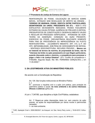 EstedocumentoécópiadooriginalassinadodigitalmenteporFERNANDABROERINGDUTRA.Paraconferirooriginal,acesseositehttp://www.mpsc.mp.br,informeoprocesso
08.2016.00391500-5eocódigoB71973.
fls. 18
1ª Promotoria de Justiça da Comarca de Laguna
R. Arcangelo Bianchini, 69, Fórum de Laguna, Centro, Laguna, SC, 88790-000
REINTEGRAÇÃO DE POSSE. COLOCAÇÃO DE BARCOS SOBRE
IMÓVEL. EXTINÇÃO SEM RESOLUÇÃO DE MÉRITO NA ORIGEM. -
TERRENO DE MARINHA. POSSE. DISPUTA ENTRE PARTICULARES.
DESINTERESSE DA UNIÃO. PRECEDENTE DO STJ. - BEM E ATO
ESPOLIATIVO DEVIDAMENTE INDICADOS. PEDIDO FACILMENTE
EXTRAÍDO DA CAUSA PETENDI. AUSÊNCIA DE PREJUÍZO À DEFESA.
PRESSUPOSTOS DE CONSTITUIÇÃO E DESENVOLVIMENTO VÁLIDO
E REGULAR DO PROCESSO VERIFICADOS. - INTERESSE DE AGIR.
TEORIA DA ASSERÇÃO. CONDIÇÃO DA AÇÃO PRESENTE.
EXERCÍCIO DA POSSE. CIRCUNSTÂNCIA RELEVANTE SOMENTE
PARA FINS DE PROCEDÊNCIA OU IMPROCEDÊNCIA OU PLEITO
REINTEGRATÓRIO. - JULGAMENTO IMEDIATO. ART. 515, § 3º, DO
CPC. IMPOSSIBILIDADE, SOB PENA DE CERCEAMENTO DE DEFESA.
- SENTENÇA DESCONSTITUÍDA. RECURSO PROVIDO. - Mesmo em
se tratando de terreno de marinha, de propriedade da União, não há
"interesse da União na ação possessória em que litigam particulares,
ausente discussão sobre o domínio, a competência para processar e
julgar o feito é da Justiça Estadual". (STJ. Conflito de competência n.
41902/BA, Segunda Seção. Rel. Min. FERNANDO GONÇALVES, j. em
11.05.2005)11.
5. DA LEGITIMIDADE ATIVA DO MINISTÉRIO PÚBLICO:
De acordo com a Constituição da República:
Art. 129. São funções institucionais do Ministério Público:
[...].
III - promover o inquérito civil e a ação civil pública, para proteção do
patrimônio público e social, do meio ambiente e de outros interesses
difusos e coletivos (grifou-se).
A Lei n. 7.347/85, que disciplina a Ação Civil Pública, estabelece:
Art. 1º Regem-se pelas disposições desta Lei, sem prejuízo da ação
popular, as ações de responsabilidade por danos morais e patrimoniais
causados:
I – ao meio ambiente;
11 TJSC, Apelação Cível n. 2009.056238-7, de Araquari, rel. Des. Henry Petry Junior, j. 19-04-2012. Grifou-
se.
 