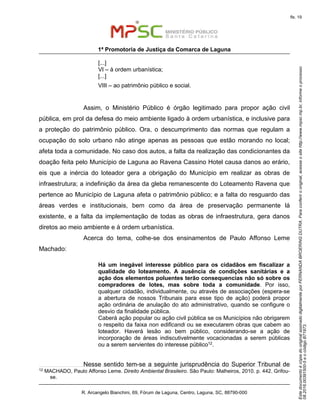 EstedocumentoécópiadooriginalassinadodigitalmenteporFERNANDABROERINGDUTRA.Paraconferirooriginal,acesseositehttp://www.mpsc.mp.br,informeoprocesso
08.2016.00391500-5eocódigoB71973.
fls. 19
1ª Promotoria de Justiça da Comarca de Laguna
R. Arcangelo Bianchini, 69, Fórum de Laguna, Centro, Laguna, SC, 88790-000
[...]
VI – à ordem urbanística;
[...]
VIII – ao patrimônio público e social.
Assim, o Ministério Público é órgão legitimado para propor ação civil
pública, em prol da defesa do meio ambiente ligado à ordem urbanística, e inclusive para
a proteção do patrimônio público. Ora, o descumprimento das normas que regulam a
ocupação do solo urbano não atinge apenas as pessoas que estão morando no local;
afeta toda a comunidade. No caso dos autos, a falta da realização das condicionantes da
doação feita pelo Município de Laguna ao Ravena Cassino Hotel causa danos ao erário,
eis que a inércia do loteador gera a obrigação do Município em realizar as obras de
infraestrutura; a indefinição da área da gleba remanescente do Loteamento Ravena que
pertence ao Município de Laguna afeta o patrimônio público; e a falta do resguardo das
áreas verdes e institucionais, bem como da área de preservação permanente lá
existente, e a falta da implementação de todas as obras de infraestrutura, gera danos
diretos ao meio ambiente e à ordem urbanística.
Acerca do tema, colhe-se dos ensinamentos de Paulo Affonso Leme
Machado:
Há um inegável interesse público para os cidadãos em fiscalizar a
qualidade do loteamento. A ausência de condições sanitárias e a
ação dos elementos poluentes terão consequencias não só sobre os
compradores de lotes, mas sobre toda a comunidade. Por isso,
qualquer cidadão, individualmente, ou através de associações (espera-se
a abertura de nossos Tribunais para esse tipo de ação) poderá propor
ação ordinária de anulação do ato administrativo, quando se configure o
desvio da finalidade pública.
Caberá ação popular ou ação civil pública se os Municípios não obrigarem
o respeito da faixa non edificandi ou se executarem obras que cabem ao
loteador. Haverá lesão ao bem público, considerando-se a ação de
incorporação de áreas indiscutivelmente vocacionadas a serem públicas
ou a serem servientes do interesse público12.
Nesse sentido tem-se a seguinte jurisprudência do Superior Tribunal de
12 MACHADO, Paulo Affonso Leme. Direito Ambiental Brasileiro. São Paulo: Malheiros, 2010. p. 442. Grifou-
se.
 