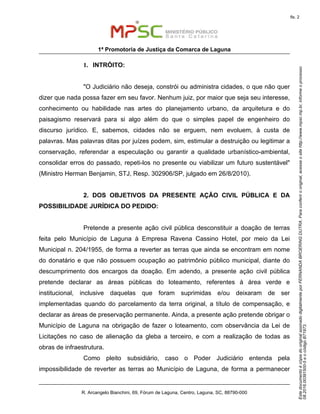 EstedocumentoécópiadooriginalassinadodigitalmenteporFERNANDABROERINGDUTRA.Paraconferirooriginal,acesseositehttp://www.mpsc.mp.br,informeoprocesso
08.2016.00391500-5eocódigoB71973.
fls. 2
1ª Promotoria de Justiça da Comarca de Laguna
R. Arcangelo Bianchini, 69, Fórum de Laguna, Centro, Laguna, SC, 88790-000
1. INTRÓITO:
"O Judiciário não deseja, constrói ou administra cidades, o que não quer
dizer que nada possa fazer em seu favor. Nenhum juiz, por maior que seja seu interesse,
conhecimento ou habilidade nas artes do planejamento urbano, da arquitetura e do
paisagismo reservará para si algo além do que o simples papel de engenheiro do
discurso jurídico. E, sabemos, cidades não se erguem, nem evoluem, à custa de
palavras. Mas palavras ditas por juízes podem, sim, estimular a destruição ou legitimar a
conservação, referendar a especulação ou garantir a qualidade urbanístico-ambiental,
consolidar erros do passado, repeti-los no presente ou viabilizar um futuro sustentável"
(Ministro Herman Benjamin, STJ, Resp. 302906/SP, julgado em 26/8/2010).
2. DOS OBJETIVOS DA PRESENTE AÇÃO CIVIL PÚBLICA E DA
POSSIBILIDADE JURÍDICA DO PEDIDO:
Pretende a presente ação civil pública desconstituir a doação de terras
feita pelo Município de Laguna à Empresa Ravena Cassino Hotel, por meio da Lei
Municipal n. 204/1955, de forma a reverter as terras que ainda se encontram em nome
do donatário e que não possuem ocupação ao patrimônio público municipal, diante do
descumprimento dos encargos da doação. Em adendo, a presente ação civil pública
pretende declarar as áreas públicas do loteamento, referentes à área verde e
institucional, inclusive daquelas que foram suprimidas e/ou deixaram de ser
implementadas quando do parcelamento da terra original, a título de compensação, e
declarar as áreas de preservação permanente. Ainda, a presente ação pretende obrigar o
Município de Laguna na obrigação de fazer o loteamento, com observância da Lei de
Licitações no caso de alienação da gleba a terceiro, e com a realização de todas as
obras de infraestrutura.
Como pleito subsidiário, caso o Poder Judiciário entenda pela
impossibilidade de reverter as terras ao Município de Laguna, de forma a permanecer
 
