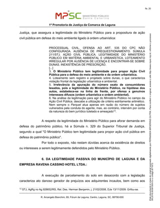 EstedocumentoécópiadooriginalassinadodigitalmenteporFERNANDABROERINGDUTRA.Paraconferirooriginal,acesseositehttp://www.mpsc.mp.br,informeoprocesso
08.2016.00391500-5eocódigoB71973.
fls. 20
1ª Promotoria de Justiça da Comarca de Laguna
R. Arcangelo Bianchini, 69, Fórum de Laguna, Centro, Laguna, SC, 88790-000
Justiça, que assegura a legitimidade do Ministério Público para a propositura de ação
civil pública em defesa do meio ambiente ligado à ordem urbanística:
PROCESSUAL CIVIL. OFENSA AO ART. 535 DO CPC NÃO
CONFIGURADA. AUSÊNCIA DE PREQUESTIONAMENTO. SÚMULA
211/STJ. AÇÃO CIVIL PÚBLICA. LEGITIMIDADE DO MINISTÉRIO
PÚBLICO EM MATÉRIA AMBIENTAL E URBANÍSTICA. LOTEAMENTO
IRREGULAR POR AUSÊNCIA DE LICENÇA E ENCONTRAR-SE SOBRE
DUNAS. INEXISTÊNCIA DE PRESCRIÇÃO.
[...]
3. O Ministério Público tem legitimidade para propor Ação Civil
Pública para a defesa do meio ambiente e da ordem urbanística.
4. Loteamento sem registro e projetado sobre dunas, o que caracteriza
violação frontal da legislação urbanística e ambiental.
5. Irrelevância da apuração do número exato de consumidores
lesados, pois a legitimidade do Ministério Público, na hipótese dos
autos, estabelece-se na linha de frente, por ofensa a genuínos
interesses difusos (ordem urbanística e ordem ambiental).
6. Na análise da legitimação para agir do Ministério Público no campo da
Ação Civil Pública, descabe a utilização de critério estritamente aritmético.
Nem sempre o Parquet atua apenas em razão do número de sujeitos
vulnerados pela conduta do agente, mas, ao contrário, intervém por conta
da natureza do bem juríídico tutelado e ameaçado13.
A respeito da legitimidade do Ministério Público para aforar demanda em
defesa do patrimônio público, há a Súmula n. 329 do Superior Tribunal de Justiça,
segundo a qual "O Ministério Público tem legitimidade para propor ação civil pública em
defesa do patrimônio público".
Por todo o exposto, não restam dúvidas acerca da existência de direitos
ou interesses a serem legitimamente defendidos pelo Ministério Público.
6. DA LEGITIMIDADE PASSIVA DO MUNICÍPIO DE LAGUNA E DA
EMPRESA RAVENA CASSINO HOTEL LTDA.:
A execução de parcelamento do solo em desacordo com a legislação
caracteriza ato danoso gerador de prejuízos aos adquirentes incautos, bem como aos
13
STJ, AgRg no Ag 928652/RS, Rel. Des. Herman Benjamin, j. 21/02/2008, DJe 13/11/2009. Grifou-se.
 