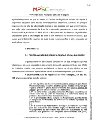 EstedocumentoécópiadooriginalassinadodigitalmenteporFERNANDABROERINGDUTRA.Paraconferirooriginal,acesseositehttp://www.mpsc.mp.br,informeoprocesso
08.2016.00391500-5eocódigoB71973.
fls. 22
1ª Promotoria de Justiça da Comarca de Laguna
R. Arcangelo Bianchini, 69, Fórum de Laguna, Centro, Laguna, SC, 88790-000
legitimidade passiva, eis que, ao menos no Cartório de Registro de Imóveis de Laguna, é
proprietária de grande parte da área remanescente do loteamento. Ademais, é a principal
responsável pela falta de urbanização da área, e pelo descaso com que a vem tratando,
sem zelar pela manutenção da área de preservação permanente, o que permite a
diuturna colocação de lixo no local. Ainda, a Empresa vem entabulando negócios com
Empresários para a urbanização do local, e tem interesse no deslinde da causa, que
busca, primordialmente, reverter as suas terras remanescentes e sem ocupação ao
Município de Laguna.
7. DO DIREITO:
7.1. PARCELAMENTO DO SOLO E A FUNÇÃO SOCIAL DA CIDADE:
O parcelamento do solo urbano consiste em um dos principais aspectos
relacionados ao uso e ocupação do solo urbano. Em geral, o parcelamento do solo é feito
por iniciativa privada, mas assume verdadeiros contornos de direito público na sua
implementação, diante das repercussões sociais e do interesse público que acarreta.
A atual Constituição da República de 1988 consagrou, em seu art.
182, a função social da cidade. Veja-se:
Art. 182. A política de desenvolvimento urbano, executada pelo Poder
Público municipal, conforme diretrizes gerais fixadas em lei, tem por
objetivo ordenar o pleno desenvolvimento das funções sociais da
cidade e garantir o bem-estar de seus habitantes.
§ 1º - O plano diretor, aprovado pela Câmara Municipal, obrigatório para
cidades com mais de vinte mil habitantes, é o instrumento básico da
política de desenvolvimento e de expansão urbana.
§ 2º - A propriedade urbana cumpre sua função social quando atende
às exigências fundamentais de ordenação da cidade expressas no
plano diretor.
[...]
§ 4º - É facultado ao Poder Público municipal, mediante lei específica
para área incluída no plano diretor, exigir, nos termos da lei federal,
do proprietário do solo urbano não edificado, subutilizado ou não
utilizado, que promova seu adequado aproveitamento, sob pena,
 