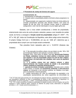EstedocumentoécópiadooriginalassinadodigitalmenteporFERNANDABROERINGDUTRA.Paraconferirooriginal,acesseositehttp://www.mpsc.mp.br,informeoprocesso
08.2016.00391500-5eocódigoB71973.
fls. 23
1ª Promotoria de Justiça da Comarca de Laguna
R. Arcangelo Bianchini, 69, Fórum de Laguna, Centro, Laguna, SC, 88790-000
sucessivamente, de:
I - parcelamento ou edificação compulsórios;
II - imposto sobre a propriedade predial e territorial urbana progressivo no
tempo;
III - desapropriação com pagamento mediante títulos da dívida pública de
emissão previamente aprovada pelo Senado Federal, com prazo de
resgate de até dez anos, em parcelas anuais, iguais e sucessivas,
assegurados o valor real da indenização e os juros legais (grifou-se).
Destarte, com a nova ordem constitucional, o direito de propriedade,
anteriormente visto como de cunho privado e absoluto, passou a ser revestido de caráter
social, de forma a consagrar a função social da propriedade (artigos 5º, XXIII17, 170,
III18 e 182, §2º, todos da Constituição da República, este último artigo acima transcrito).
O próprio Código Civil (Lei n. 10.406/2002), em seu art. 1228, §1º, determina que a
propriedade deve cumprir com sua função social e ambiental.
Tais preceitos foram repisados pela Lei n. 10.257/01 (Estatuto das
Cidades):
Art. 1o Na execução da política urbana, de que tratam os arts. 182 e 183
da Constituição Federal, será aplicado o previsto nesta Lei.
Parágrafo único. Para todos os efeitos, esta Lei, denominada Estatuto
da Cidade, estabelece normas de ordem pública e interesse social
que regulam o uso da propriedade urbana em prol do bem coletivo,
da segurança e do bem-estar dos cidadãos, bem como do equilíbrio
ambiental.
Art. 2o A política urbana tem por objetivo ordenar o pleno
desenvolvimento das funções sociais da cidade e da propriedade
urbana, mediante as seguintes diretrizes gerais:
I – garantia do direito a cidades sustentáveis, entendido como o direito
à terra urbana, à moradia, ao saneamento ambiental, à infra-estrutura
urbana, ao transporte e aos serviços públicos, ao trabalho e ao lazer,
para as presentes e futuras gerações;
II – gestão democrática por meio da participação da população e de
associações representativas dos vários segmentos da comunidade na
17
Art. 5º Todos são iguais perante a lei, sem distinção de qualquer natureza, garantindo-se aos brasileiros e
aos estrangeiros residentes no País a inviolabilidade do direito à vida, à liberdade, à segurança e à
propriedade, nos termos seguintes: [...] XXIII – a propriedade atenderá a sua função social.
18
Art. 170. A ordem econômica, fundada na valorização do trabalho humano e na livre iniciatica, tem por fim
assegurar a todos existência digna, conforme os ditames da justiça social, observados os seguintes
princípios: [...] III – função social da propriedade; [...].
 