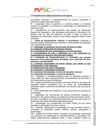 EstedocumentoécópiadooriginalassinadodigitalmenteporFERNANDABROERINGDUTRA.Paraconferirooriginal,acesseositehttp://www.mpsc.mp.br,informeoprocesso
08.2016.00391500-5eocódigoB71973.
fls. 24
1ª Promotoria de Justiça da Comarca de Laguna
R. Arcangelo Bianchini, 69, Fórum de Laguna, Centro, Laguna, SC, 88790-000
formulação, execução e acompanhamento de planos, programas e
projetos de desenvolvimento urbano;
III – cooperação entre os governos, a iniciativa privada e os demais
setores da sociedade no processo de urbanização, em atendimento ao
interesse social;
IV – planejamento do desenvolvimento das cidades, da distribuição
espacial da população e das atividades econômicas do Município e do
território sob sua área de influência, de modo a evitar e corrigir as
distorções do crescimento urbano e seus efeitos negativos sobre o meio
ambiente;
V – oferta de equipamentos urbanos e comunitários, transporte e
serviços públicos adequados aos interesses e necessidades da população
e às características locais;
VI – ordenação e controle do uso do solo, de forma a evitar:
a) a utilização inadequada dos imóveis urbanos;
b) a proximidade de usos incompatíveis ou inconvenientes;
c) o parcelamento do solo, a edificação ou o uso excessivos ou
inadequados em relação à infra-estrutura urbana;
d) a instalação de empreendimentos ou atividades que possam
funcionar como pólos geradores de tráfego, sem a previsão da infra-
estrutura correspondente;
e) a retenção especulativa de imóvel urbano, que resulte na sua
subutilização ou não utilização;
f) a deterioração das áreas urbanizadas;
g) a poluição e a degradação ambiental;
h) a exposição da população a riscos de desastres naturais;
h) a exposição da população a riscos de desastres.
VII – integração e complementaridade entre as atividades urbanas e
rurais, tendo em vista o desenvolvimento socioeconômico do Município e
do território sob sua área de influência;
VIII – adoção de padrões de produção e consumo de bens e serviços e de
expansão urbana compatíveis com os limites da sustentabilidade
ambiental, social e econômica do Município e do território sob sua área de
influência;
IX – justa distribuição dos benefícios e ônus decorrentes do processo de
urbanização;
X – adequação dos instrumentos de política econômica, tributária e
financeira e dos gastos públicos aos objetivos do desenvolvimento urbano,
de modo a privilegiar os investimentos geradores de bem-estar geral e a
fruição dos bens pelos diferentes segmentos sociais;
XI – recuperação dos investimentos do Poder Público de que tenha
resultado a valorização de imóveis urbanos;
XII – proteção, preservação e recuperação do meio ambiente natural e
construído, do patrimônio cultural, histórico, artístico, paisagístico e
arqueológico;
XIII – audiência do Poder Público municipal e da população interessada
nos processos de implantação de empreendimentos ou atividades com
efeitos potencialmente negativos sobre o meio ambiente natural ou
 