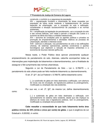 EstedocumentoécópiadooriginalassinadodigitalmenteporFERNANDABROERINGDUTRA.Paraconferirooriginal,acesseositehttp://www.mpsc.mp.br,informeoprocesso
08.2016.00391500-5eocódigoB71973.
fls. 25
1ª Promotoria de Justiça da Comarca de Laguna
R. Arcangelo Bianchini, 69, Fórum de Laguna, Centro, Laguna, SC, 88790-000
construído, o conforto ou a segurança da população;
XIV – regularização fundiária e urbanização de áreas ocupadas por
população de baixa renda mediante o estabelecimento de normas
especiais de urbanização, uso e ocupação do solo e edificação,
consideradas a situação socioeconômica da população e as normas
ambientais;
XV – simplificação da legislação de parcelamento, uso e ocupação do solo
e das normas edilícias, com vistas a permitir a redução dos custos e o
aumento da oferta dos lotes e unidades habitacionais;
XVI – isonomia de condições para os agentes públicos e privados na
promoção de empreendimentos e atividades relativos ao processo de
urbanização, atendido o interesse social.
XVII - estímulo à utilização, nos parcelamentos do solo e nas edificações
urbanas, de sistemas operacionais, padrões construtivos e aportes
tecnológicos que objetivem a redução de impactos ambientais e a
economia de recursos naturais (grifou-se).
Nessa toada, o Poder Público deve aprovar previamente qualquer
empreendimento de parcelamento do solo. Ademais, cabe-lhe acompanhar todas as
intervenções para implantação de loteamentos e desmembramentos, com a finalidade de
assegurar o fiel cumprimento das normas urbanísticas.
Segundo a Lei de Parcelamento de Solo – Lei n. 6.766/79 –, o
parcelamento do solo urbano pode ser feito mediante loteamento ou desmembramento.
O art. 2º, §1º, da Lei Federal n. 6.766/79, define loteamento como:
[...] a subdivisão de gleba em lotes destinados a edificação, com abertura
de novas vias de circulação, de logradouros públicos ou prolongamento,
modificação ou ampliação das vias existentes.
Por sua vez, o art. 2º, §2º, da mesma Lei, define desmembramento
como:
[...] a subdivisão de gleba em lotes destinados a edificação, com
aproveitamento do sistema viário existente, desde que não implique na
abertura de novas vias e logradouros públicos, nem no prolongamento,
modificação ou ampliação dos já existentes.
Cabe ressaltar a necessidade de que todo loteamento tenha área
pública mínima de 35% (trinta e cinco por cento) da gleba, o que é exigência da Lei
Estadual n. 6.063/82, in verbis:
 