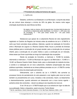 EstedocumentoécópiadooriginalassinadodigitalmenteporFERNANDABROERINGDUTRA.Paraconferirooriginal,acesseositehttp://www.mpsc.mp.br,informeoprocesso
08.2016.00391500-5eocódigoB71973.
fls. 27
1ª Promotoria de Justiça da Comarca de Laguna
R. Arcangelo Bianchini, 69, Fórum de Laguna, Centro, Laguna, SC, 88790-000
[...] (grifou-se).
Destarte, conforme a Lei Estadual e a Lei Municipal, o conjunto das áreas
de uso comum deve alcançar o mínimo de 35% da gleba. No mesmo norte segue
orientação doutrinária de José Afonso da Silva:
As regras, mais ou menos, são do seguinte teor: da área total do plano de
arruamento e loteamento serão destinados, no mínimo: I – 20% para vias
de circulação; II – 15% para áreas verdes; III – 5% para áreas
institucionais19.
Destaca-se que apesar de o Loteamento Ravena ter sido originalmente
registrado no Cartório de Registro de Imóveis antes da existência da Lei n. 6.766/79, é
certo que foram previstas áreas públicas. Ademais, quando da realização do Convênio
entre o Município de Laguna e o Ravena Cassino Hotel, houve a previsão de diversas
áreas públicas para a construção de um grupo escolar, para a construção de um parque
infantil, para a construção de um posto médico e para a construção de um mercado,
áreas essas que foram suprimidas ao longo da implantação das ocupações.
Diante da anulação do Convênio, a matrícula n. 16.596 foi anulada,
retornando a matrícula n. 13.204 ao Município de Laguna e as Matrículas n. 12.480 e n.
12.481 ao Ravena Cassino Hotel. Desse modo, para a urbanização do restante da área,
o correto é a realização de um novo Loteamento, mediante compensação das áreas
públicas suprimidas, mantendo-se as áreas públicas previstas na Lei n. 6.766/79 e ainda
mantendo-se a área de preservação permanente.
Efetivamente, com o advento da Lei n. 6.766/79, não somente os
processos futuros de parcelamento do solo passaram a ser regidos pela nova Lei como
também os procedimentos em curso, iniciados e não concluídos. Assim, os loteamentos
e desmembramentos, quando estiverem em desacordo com a nova norma vigente –
portanto ainda não concluídos – devem se adequar aos requisitos da nova Lei.
O art. 54 da Lei n. 6.766/79 dispôs que a Lei entraria em vigor na data de
sua publicação. Sobre o dispositivo, assim enunciou Toshio Mukai:
19
SILVA, José Afonso. Direito Urbanístico Brasileiro. 4. Ed. São Paulo: Malheiros, 2006. p. 337.
 