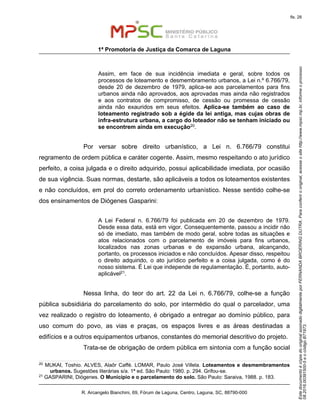EstedocumentoécópiadooriginalassinadodigitalmenteporFERNANDABROERINGDUTRA.Paraconferirooriginal,acesseositehttp://www.mpsc.mp.br,informeoprocesso
08.2016.00391500-5eocódigoB71973.
fls. 28
1ª Promotoria de Justiça da Comarca de Laguna
R. Arcangelo Bianchini, 69, Fórum de Laguna, Centro, Laguna, SC, 88790-000
Assim, em face de sua incidência imediata e geral, sobre todos os
processos de loteamento e desmembramento urbanos, a Lei n.º 6.766/79,
desde 20 de dezembro de 1979, aplica-se aos parcelamentos para fins
urbanos ainda não aprovados, aos aprovadas mas ainda não registrados
e aos contratos de compromisso, de cessão ou promessa de cessão
ainda não exauridos em seus efeitos. Aplica-se também ao caso de
loteamento registrado sob a égide da lei antiga, mas cujas obras de
infra-estrutura urbana, a cargo do loteador não se tenham iniciado ou
se encontrem ainda em execução20.
Por versar sobre direito urbanístico, a Lei n. 6.766/79 constitui
regramento de ordem pública e caráter cogente. Assim, mesmo respeitando o ato jurídico
perfeito, a coisa julgada e o direito adquirido, possui aplicabilidade imediata, por ocasião
de sua vigência. Suas normas, destarte, são aplicáveis a todos os loteamentos existentes
e não concluídos, em prol do correto ordenamento urbanístico. Nesse sentido colhe-se
dos ensinamentos de Diógenes Gasparini:
A Lei Federal n. 6.766/79 foi publicada em 20 de dezembro de 1979.
Desde essa data, está em vigor. Consequentemente, passou a incidir não
só de imediato, mas também de modo geral, sobre todas as situações e
atos relacionados com o parcelamento de imóveis para fins urbanos,
localizados nas zonas urbanas e de expansão urbana, alcançando,
portanto, os processos iniciados e não concluídos. Apesar disso, respeitou
o direito adquirido, o ato jurídico perfeito e a coisa julgada, como é do
nosso sistema. É Lei que independe de regulamentação. É, portanto, auto-
aplicável21.
Nessa linha, do teor do art. 22 da Lei n. 6.766/79, colhe-se a função
pública subsidiária do parcelamento do solo, por intermédio do qual o parcelador, uma
vez realizado o registro do loteamento, é obrigado a entregar ao domínio público, para
uso comum do povo, as vias e praças, os espaços livres e as áreas destinadas a
edifícios e a outros equipamentos urbanos, constantes do memorial descritivo do projeto.
Trata-se de obrigação de ordem pública em sintonia com a função social
20
MUKAI, Toshio. ALVES, Alaôr Caffé. LOMAR, Paulo José Villela. Loteamentos e desmembramentos
urbanos. Sugestões literárias s/a. 1ª ed. São Paulo: 1980. p. 294. Grifou-se.
21
GASPARINI, Diógenes. O Município e o parcelamento do solo. São Paulo: Saraiva, 1988. p. 183.
 