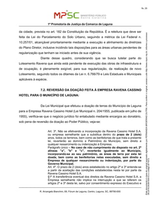 EstedocumentoécópiadooriginalassinadodigitalmenteporFERNANDABROERINGDUTRA.Paraconferirooriginal,acesseositehttp://www.mpsc.mp.br,informeoprocesso
08.2016.00391500-5eocódigoB71973.
fls. 29
1ª Promotoria de Justiça da Comarca de Laguna
R. Arcangelo Bianchini, 69, Fórum de Laguna, Centro, Laguna, SC, 88790-000
da cidade, prevista no art. 182 da Constituição da República. É a releitura que deve ser
feita da Lei do Parcelamento do Solo Urbano, seguindo a métrica da Lei Federal n.
10.257/01, alcançável prioritariamente mediante a execução e alinhamento às diretrizes
do Plano Diretor, inclusive incidindo tais disposições para as áreas urbanas pendentes de
regularização que tenham se iniciado antes de sua vigência.
Diante desse quadro, considerando que se busca tutelar parte do
Loteamento Ravena que ainda está pendente de execução das obras de infraestrutura e
de ocupação, é plenamente exigível, para sua regularização, da realização de novo
Loteamento, seguindo todos os ditames da Lei n. 6.766/79 e Leis Estaduais e Municipais
aplicáveis à espécie.
7.2. REVERSÃO DA DOAÇÃO FEITA À EMPRESA RAVENA CASSINO
HOTEL PARA O MUNICÍPIO DE LAGUNA:
Da Lei Municipal que efetuou a doação de terras do Município de Laguna
para a Empresa Ravena Cassino Hotel (Lei Municipal n. 204/1955, publicada em julho de
1955), verifica-se que o negócio jurídico foi entabulado mediante encargos ao donatário,
sob pena de reversão da doação ao Poder Público, veja-se:
Art. 3º. Não se efetivando a incorporação da Ravena Cassino Hotel S.A.
ou empresa semelhante que a substitua dentro do prazo de 2 (dois)
anos, todos os terrenos, bem como as benfeitorias de que trata a presente
lei, reverterão ao domínio e Patrimônio do Município, sem direito a
qualquer ressarcimento ou indenização à Empresa.
Parágrafo único – No caso de não cumprimento do disposto no art. 2º
alíneas "a", "b" e "c", reverterão igualmente ao Município,
incorporando-se ao seu patrimônio, as áreas de terra por esta lei
doada, bem como as benfeitorias nelas executadas, sem direito a
Empresa de qualquer ressarcimento ou indenização, por parte do
Governo Municipal.
Art. 4º. O prazo de 2 (dois) anos estabelecido no artigo 2º e 3º entende-se
a partir da aceitação das condições estabelecidas nesta lei por parte da
Ravena Cassino Hotel S.A.
§1º A transferência eventual dos direitos da Ravena Cassino Hotel S.A. a
Empresa semelhante não implica na interrupção a que se referem os
artigos 2º e 3º desta lei, salvo por consentimento expresso do Executivo e
 