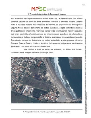 EstedocumentoécópiadooriginalassinadodigitalmenteporFERNANDABROERINGDUTRA.Paraconferirooriginal,acesseositehttp://www.mpsc.mp.br,informeoprocesso
08.2016.00391500-5eocódigoB71973.
fls. 3
1ª Promotoria de Justiça da Comarca de Laguna
R. Arcangelo Bianchini, 69, Fórum de Laguna, Centro, Laguna, SC, 88790-000
sob o domínio da Empresa Ravena Cassino Hotel Ltda., a presente ação civil pública
pretende declarar as áreas de terra referentes à doação à Empresa Ravena Cassino
Hotel e as áreas de terra dos acrescidos de marinha, de propriedade do Município de
Laguna. Nesse caso do deferimento do pedido subsidiário, a ação pretende declarar as
áreas públicas do loteamento, referentes à área verde e institucional, inclusive daquelas
que foram suprimidas e/ou deixaram de ser implementadas quando do parcelamento da
terra original, a título de compensação, e declarar as áreas de preservação permanente.
Em adendo, no caso do deferimento do pedido subsidiário, a ação pretende obrigar a
Empresa Ravena Cassino Hotel e o Município de Laguna na obrigação de terminarem o
loteamento, com todas as obras de infraestrutura.
Vide abaixo a área de terras em comento, no Bairro Mar Grosso,
conforme última imagem constante do Google Earth:
 