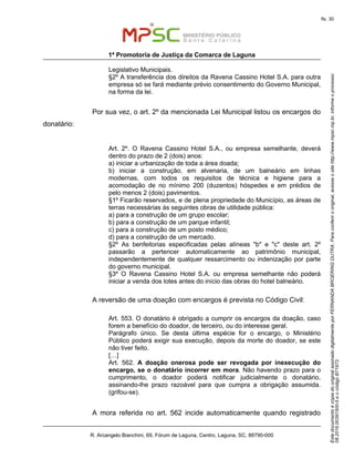 EstedocumentoécópiadooriginalassinadodigitalmenteporFERNANDABROERINGDUTRA.Paraconferirooriginal,acesseositehttp://www.mpsc.mp.br,informeoprocesso
08.2016.00391500-5eocódigoB71973.
fls. 30
1ª Promotoria de Justiça da Comarca de Laguna
R. Arcangelo Bianchini, 69, Fórum de Laguna, Centro, Laguna, SC, 88790-000
Legislativo Municipais.
§2º A transferência dos direitos da Ravena Cassino Hotel S.A. para outra
empresa só se fará mediante prévio consentimento do Governo Municipal,
na forma da lei.
Por sua vez, o art. 2º da mencionada Lei Municipal listou os encargos do
donatário:
Art. 2º. O Ravena Cassino Hotel S.A., ou empresa semelhante, deverá
dentro do prazo de 2 (dois) anos:
a) iniciar a urbanização de toda a área doada;
b) iniciar a construção, em alvenaria, de um balneário em linhas
modernas, com todos os requisitos de técnica e higiene para a
acomodação de no mínimo 200 (duzentos) hóspedes e em prédios de
pelo menos 2 (dois) pavimentos.
§1º Ficarão reservados, e de plena propriedade do Município, as áreas de
terras necessárias às seguintes obras de utilidade pública:
a) para a construção de um grupo escolar;
b) para a construção de um parque infantil;
c) para a construção de um posto médico;
d) para a construção de um mercado.
§2º As benfeitorias especificadas pelas alíneas "b" e "c" deste art. 2º
passarão a pertencer automaticamente ao patrimônio municipal,
independentemente de qualquer ressarcimento ou indenização por parte
do governo municipal.
§3º O Ravena Cassino Hotel S.A. ou empresa semelhante não poderá
iniciar a venda dos lotes antes do início das obras do hotel balneário.
A reversão de uma doação com encargos é prevista no Código Civil:
Art. 553. O donatário é obrigado a cumprir os encargos da doação, caso
forem a benefício do doador, de terceiro, ou do interesse geral.
Parágrafo único. Se desta última espécie for o encargo, o Ministério
Público poderá exigir sua execução, depois da morte do doador, se este
não tiver feito.
[…]
Art. 562. A doação onerosa pode ser revogada por inexecução do
encargo, se o donatário incorrer em mora. Não havendo prazo para o
cumprimento, o doador poderá notificar judicialmente o donatário,
assinando-lhe prazo razoável para que cumpra a obrigação assumida.
(grifou-se).
A mora referida no art. 562 incide automaticamente quando registrado
 