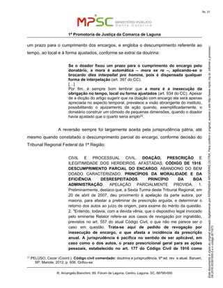 EstedocumentoécópiadooriginalassinadodigitalmenteporFERNANDABROERINGDUTRA.Paraconferirooriginal,acesseositehttp://www.mpsc.mp.br,informeoprocesso
08.2016.00391500-5eocódigoB71973.
fls. 31
1ª Promotoria de Justiça da Comarca de Laguna
R. Arcangelo Bianchini, 69, Fórum de Laguna, Centro, Laguna, SC, 88790-000
um prazo para o cumprimento dos encargos, e engloba o descumprimento referente ao
tempo, ao local e à forma ajustados, conforme se extrai da doutrina:
Se o doador fixou um prazo para o cumprimento do encargo pelo
donatário, a mora é automática – mora ex re –, aplicando-se o
brocardo dies interpellat pro homine, pois é dispensada qualquer
forma de interpelação (art. 397 do CC).
[…]
Por fim, é sempre bom lembrar que a mora é a inexecução da
obrigação no tempo, local ou forma ajustados (art. 934 do CC). Apesar
de a dicção do artigo sugerir que na doação com encargo ela será apenas
apreciada no aspecto temporal, prevalece a visão abrangente do instituto,
possibilitando o ajuizamento da ação quando, exemplificadamente, o
donatário construir um cômodo de pequenas dimensões, quando o doador
havia ajustado que o quarto seria amplo22.
A reversão sempre foi largamente aceita pela jurisprudência pátria, até
mesmo quando constatado o descumprimento parcial do encargo, conforme decisão do
Tribunal Regional Federal da 1ª Região:
CIVIL E PROCESSUAL CIVIL. DOAÇÃO. PRESCRIÇÃO E
ILEGITIMIDADE DOS HERDEIROS. AFASTADAS. CÓDIGO DE 1916.
DESCUMPRIMENTO PARCIAL DO ENCARGO. ABANDONO DO BEM
DOADO CARACTERIZADO. PRINCÍPIOS DA MORALIDADE E DA
EFICIÊNCIA DESRESPEITADOS. PRINCÍPIO DA BOA
ADMINISTRAÇÃO. APELAÇÃO PARCIALMENTE PROVIDA. 1.
Preliminarmente, destaco que, a Sexta Turma deste Tribunal Regional, em
20 de abril de 2007, deu provimento à apelação da parte autora, por
maioria, para afastar a preliminar de prescrição arguida, e determinar o
retorno dos autos ao juízo de origem, para exame do mérito da questão.
2. "Entendo, todavia, com a devida vênia, que o dispositivo legal invocado
pelo eminente Relator refere-se aos casos de revogação por ingratidão,
previstos no art. 557 do atual Código Civil, o que não me parece ser o
caso em questão. Trata-se aqui de pedido de revogação por
inexecução de encargo, o que afasta a incidência da prescrição
anual. A jurisprudência é pacífica no sentido de ser aplicável, em
caso como o dos autos, o prazo prescricional geral para as ações
pessoais, estabelecido no art. 177 do Código Civil de 1916 como
22 PELUSO, Cezar (Coord.). Código civil comentado: doutrina e jurisprudência. 6ª ed. rev. e atual. Barueri,
SP: Manole, 2012, p. 606. Grifou-se.
 