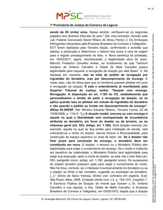 EstedocumentoécópiadooriginalassinadodigitalmenteporFERNANDABROERINGDUTRA.Paraconferirooriginal,acesseositehttp://www.mpsc.mp.br,informeoprocesso
08.2016.00391500-5eocódigoB71973.
fls. 32
1ª Promotoria de Justiça da Comarca de Laguna
R. Arcangelo Bianchini, 69, Fórum de Laguna, Centro, Laguna, SC, 88790-000
sendo de 20 (vinte) anos. Nesse sentido, verifiquem-se os seguintes
julgados dos diversos tribunais do país." (Do voto-vencedor, lavrado pelo
Juiz Federal Convocado David Wilson de Abreu Pardo) 3. Os Embargos
Infringentes interpostos pela Empresa Brasileira de Correios e Telégrafos -
ECT foram rejeitados pela Terceira Seção, confirmando o acórdão que
afastou a prescrição e determinou o retorno dos autos à vara de origem
para o regular prosseguimento do feito. 4. Nova sentença foi prolatada,
em 18/03/2011, agora, reconhecendo a ilegitimidade ativa do autor,
Marcílio Frederico Carvalho Avelar, ao fundamento de que "nenhum
herdeiro de Antônio Carvalho e Odete de Melo Carvalho possui
legitimidade para requerer a revogação da doação por eles feitas". 5. Na
hipótese em reexame, não se trata de pedido de revogação por
ingratidão do donatário, mas por descumprimento do encargo. E
neste caso, não há óbice para que os herdeiros possam pleitear em juízo
a revogação da doação. É este o entendimento já manifestado pelo
Superior Tribunal de Justiça, verbis: "Doação com encargo.
Revogação. A disposição do art. 1.185 do CC, estabelecendo que
personalíssimo o direito de pedir a revogação da doação, só se
aplica quando isso se pleitear em virtude de ingratidão do donatário
e não quando o pedido se fundar em descumprimento de encargo".
(REsp 95.309/SP, Rel. Ministro Eduardo Ribeiro, Terceira Turma, DJ de
15/06/2998, p. 114) 6. "[¿] A doação modal, onerosa ou com encargo é
aquela na qual a liberalidade vem acompanhada de incumbência
atribuída ao donatário, em favor do doador ou de terceiro, ou no
interesse geral (art. 553; antigo, art. 1.180). Será doação onerosa, por
exemplo, aquela na qual se doa prédio para instalação de escola, nela
colocando-se o nome do doador; doa-se terreno à Municipalidade, para
construção de espaço esportivo ou área de lazer, etc. Se o doador não
fixar prazo para conclusão do encargo, o donatário deve ser
constituído em mora. O doador, o terceiro ou o Ministério Público têm
legitimidade para exigir o cumprimento do encargo. Se o modo é instituído
em benefício da coletividade, o Ministério Público terá legitimidade para
exigir sua execução, após a morte do doador, se este não o tiver feito (art.
553, parágrafo único; antigo, art. 1.180, parágrafo único). Os sucessores
do doador também possuem ação para exigir o cumprimento do modo.
Não há ônus, contudo, se o interesse é exclusivamente do donatário ou se
o doador se limita a dar conselho, sugestão ou exortação ao donatário.
[...]." (Sílvio de Salvo Venosa, Direito civil: contratos em espécie. 8.ed.
São Paulo: Atlas, 2008. (Coleção direito civil; v.3, p. 124-137). (negritei) 7.
A Escritura Pública de Doação de imóvel que fizeram o Sr. Antônio
Carvalho e sua esposa, a Sra. Odete de Mello Carvalho, à Empresa
Brasileira de Correios e Telégrafos, em 03/05/1972, dispôs que a doação
 