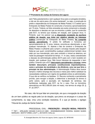 EstedocumentoécópiadooriginalassinadodigitalmenteporFERNANDABROERINGDUTRA.Paraconferirooriginal,acesseositehttp://www.mpsc.mp.br,informeoprocesso
08.2016.00391500-5eocódigoB71973.
fls. 33
1ª Promotoria de Justiça da Comarca de Laguna
R. Arcangelo Bianchini, 69, Fórum de Laguna, Centro, Laguna, SC, 88790-000
será "feita gratuitamente e sem qualquer ônus para a outorgada donatária,
a não ser de usá-lo para o fim acima declarado", ou seja, a construção do
prédio e dependências do Entreposto de Malas Postais. 8. É sabido que o
Entreposto de Malas Postais foi construído e funcionou aproximadamente
por 15 anos. Todavia, as fotos anexadas aos autos comprovam a situação
de abandono e descaso em que se encontra o prédio, que foi construído
pela ECT, no terreno que recebeu em doação, sem qualquer ônus. 9.
Portanto, quer me parecer que a disposição constante da escritura
pública de doação, que tinha por objetivo atender ao interesse
público (construção do Entreposto de Malas Postais), foi cumprida
apenas parcialmente. O prédio foi edificado e funcionou por
aproximadamente de 15 anos, todavia, encontra-se abandonado, e sem
qualquer manutenção. 10. Apenas o fato de construir o Entreposto de
Malas Postais é suficiente para cumprir o encargo imposto pela doação?
Sabe-se que quem constrói/edifica qualquer prédio/imóvel também deve
zelar por sua manutenção, pois caso contrário o imóvel se deteriora, em
razão da passagem inexorável do tempo. 11. In casu, restou caracterizado
o descaso da administração pública (ECT) para com o bem recebido em
doação, sem qualquer ônus. Não houve interesse de resguardar o bem
público. Entendo que a ECT descumpriu parcialmente o encargo, como
também descumpriu princípios constitucionais importantíssimos,
como o princípio da moralidade e da eficiência, uma vez que feriu o
princípio da boa administração. A Administração Pública deve buscar
sempre o melhor emprego dos recursos e meios para melhor satisfazer às
necessidades coletivas num regime de igualdade entres os administrados.
O que não se verificou na hipótese. 12. Recurso conhecido e parcialmente
provido, para revogar a doação, e determinar a devolução do terreno à
parte autora, após a apuração, em liquidação de sentença, das
benfeitorias realizadas pela ECT, se for o caso. Fixo os honorários
advocatícios em R$ 2.000,00 (dois mil reais), nos termos do artigo 20, §
4º, do CPC23.
No caso, não há que falar em prescrição, eis que a revogação da doação
de um bem público se regula pela Lei da doação, que previu os encargos e o prazo de
cumprimento, ou seja, criou uma condição resolutiva. É o que já decidiu o egrégio
Tribunal de Justiça de Santa Catarina:
PROCESSUAL CIVIL - PRESCRIÇÃO - DOAÇÃO MODAL PREVISTA
23 TRF1 - APELAÇÃO 0003485-13.2010.4.01.3809 , DESEMBARGADOR FEDERAL KASSIO NUNES
MARQUES - SEXTA TURMA, e-DJF1. j. 26/10/2016. Grifou-se.
 