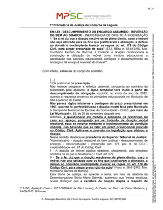EstedocumentoécópiadooriginalassinadodigitalmenteporFERNANDABROERINGDUTRA.Paraconferirooriginal,acesseositehttp://www.mpsc.mp.br,informeoprocesso
08.2016.00391500-5eocódigoB71973.
fls. 34
1ª Promotoria de Justiça da Comarca de Laguna
R. Arcangelo Bianchini, 69, Fórum de Laguna, Centro, Laguna, SC, 88790-000
EM LEI - DESCUMPRIMENTO DO ENCARGO ASSUMIDO - REVERSÃO
DO BEM AO DOADOR - INEXISTÊNCIA DE DIREITO À INDENIZAÇÃO
1 "Se a lei diz que a doação resolve-se de pleno direito, caso o imóvel
não seja utilizado para os fins que justificaram a alienação, e defeso
ao donatário inadimplente invocar as regras do art. 178 do Código
Civil, para alegar prescrição da ação" (STJ, REsp n. 56.612/RS, Min.
Humberto Gomes de Barros). 2 Estando a doação condicionada à
construção e utilização do imóvel como instituto educacional, a
paralisação dos serviços educacionais configura o descumprimento do
encargo e dá ensejo à reversão do imóvel24.
Com efeito, extrai-se do corpo do acórdão:
[…]
1 Da preliminar de prescrição
Não merece prosperar a referida proemial, porquanto ao contrário do
sustentado pela apelante, o lapso temporal teve início a partir do
descumprimento da obrigação, ocorrido no início do ano de 2012,
quando a requerida encerrou as atividades educacionais no Município de
São Lourenço do Oeste.
Não parece lógico iniciar-se a contagem do prazo prescricional em
1967, quando foi perfectibilizada a doação modal feita pelo Município
à Campanha Nacional de Escolas da Comunidade - CNEC, por meio da
Lei Municipal n. 85, de 29 de novembro daquele ano.
Ademais, é questionável até mesmo a aplicação da prescrição no
caso em apreço, porquanto em se tratando de doação modal
resolúvel, essa se resolve mediante o inadimplemento da condição
imposta, não havendo que se falar em prazo prescricional previsto
no Código Civil. Aplica-se o previsto na legislação que efetuou a
doação.
Nesse sentido, destaca-se precedente do Superior Tribunal de Justiça:
"Administrativo - doação resoluvel de bem publico - descumprimento de
encargo - desconstituição - prescrição (art. 178, par. 6. do CC) -
inaplicabilidade -art. 67 do Código Civil.
I - A doação de imóvel público obedece, unicamente, aos preceitos
contidos na lei que o desafetou (C. Civil, art. 67);
II - Se a lei diz que a doação resolve-se de pleno direito, caso o
imóvel não seja utilizado para os fins que justificaram a alienação, e
defeso ao donatário inadimplente invocar as regras do art. 178 do
Código Civil, para alegar prescrição da ação" (Resp n. 56.612/RS, Min.
Humberto Gomes de Barros).
Esta Corte de Justiça, ao apreciar o tema, em feito da relatoria da
Desembargadora Sônia Maria Schmitz, sustentou que "nessa tessitura,
revela distinguir que a escritura de doação dispõe a respeito da
24 TJSC, Apelação Cível n. 2012.088284-9, de São Lourenço do Oeste, rel. Des. Luiz Cézar Medeiros, j.
24-09-2013. Grifou-se.
 