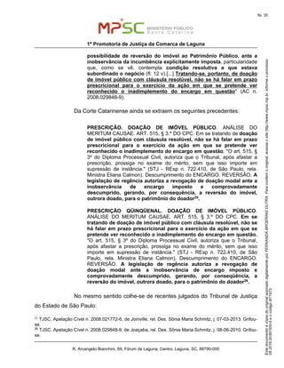 EstedocumentoécópiadooriginalassinadodigitalmenteporFERNANDABROERINGDUTRA.Paraconferirooriginal,acesseositehttp://www.mpsc.mp.br,informeoprocesso
08.2016.00391500-5eocódigoB71973.
fls. 35
1ª Promotoria de Justiça da Comarca de Laguna
R. Arcangelo Bianchini, 69, Fórum de Laguna, Centro, Laguna, SC, 88790-000
possibilidade de reversão do imóvel ao Patrimônio Público, ante a
inobservância da incumbência explicitamente imposta, particularidade
que, como se vê, contempla condição resolutiva a que estava
subordinado o negócio (fl. 12 v).[...] Tratando-se, portanto, de doação
de imóvel público com cláusula resolúvel, não se há falar em prazo
prescricional para o exercício da ação em que se pretende ver
reconhecido o inadimplemento do encargo em questão" (AC n.
2008.029848-9).
Da Corte Catarinense ainda se extraem os seguintes precedentes:
PRESCRIÇÃO. DOAÇÃO DE IMÓVEL PÚBLICO. ANÁLISE DO
MERITUM CAUSAE. ART. 515, § 3.º DO CPC. Em se tratando de doação
de imóvel público com cláusula resolúvel, não se há falar em prazo
prescricional para o exercício da ação em que se pretende ver
reconhecido o inadimplemento do encargo em questão. "O art. 515, §
3º do Diploma Processual Civil, autoriza que o Tribunal, após afastar a
prescrição, prossiga no exame do mérito, sem que isso importe em
supressão de instância." (STJ - REsp n. 722.410, de São Paulo, rela.
Ministra Eliana Calmon). Descumprimento do ENCARGO. REVERSÃO. A
legislação de regência autoriza a revogação de doação modal ante a
inobservância de encargo imposto e comprovadamente
descumprido, gerando, por consequência, a reversão do imóvel,
outrora doado, para o patrimônio do doador25.
PRESCRIÇÃO QÜINQÜENAL. DOAÇÃO DE IMÓVEL PÚBLICO.
ANÁLISE DO MERITUM CAUSAE. ART. 515, § 3.º DO CPC. Em se
tratando de doação de imóvel público com cláusula resolúvel, não se
há falar em prazo prescricional para o exercício da ação em que se
pretende ver reconhecido o inadimplemento do encargo em questão.
"O art. 515, § 3º do Diploma Processual Civil, autoriza que o Tribunal,
após afastar a prescrição, prossiga no exame do mérito, sem que isso
importe em supressão de instância." (STJ - REsp n. 722.410, de São
Paulo, rela. Ministra Eliana Calmon). Descumprimento do ENCARGO.
REVERSÃO. A legislação de regência autoriza a revogação de
doação modal ante a inobservância de encargo imposto e
comprovadamente descumprido, gerando, por conseqüência, a
reversão do imóvel, outrora doado, para o patrimônio do doador26.
No mesmo sentido colhe-se de recentes julgados do Tribunal de Justiça
do Estado de São Paulo:
25
TJSC, Apelação Cível n. 2008.021772-6, de Joinville, rel. Des. Sônia Maria Schmitz, j. 07-03-2013. Grifou-
se.
26 TJSC, Apelação Cível n. 2008.029848-9, de Joaçaba, rel. Des. Sônia Maria Schmitz, j. 08-06-2010. Grifou-
se.
 