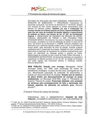 EstedocumentoécópiadooriginalassinadodigitalmenteporFERNANDABROERINGDUTRA.Paraconferirooriginal,acesseositehttp://www.mpsc.mp.br,informeoprocesso
08.2016.00391500-5eocódigoB71973.
fls. 36
1ª Promotoria de Justiça da Comarca de Laguna
R. Arcangelo Bianchini, 69, Fórum de Laguna, Centro, Laguna, SC, 88790-000
RECURSO DE APELAÇÃO EM AÇÃO ORDINÁRIA. ADMINISTRATIVO.
MUNICÍPIO DE BEBEDOURO. 1. PRESCRIÇÃO. Inocorrência da
prescrição quinquenal, nos termos do Decreto-Lei n° 20.910/32. Doação
com encargo de bem imóvel realizada no âmbito administrativo para
atender ao interesse público. Hipótese em que a inexecução do
encargo resulta em evidente prejuízo ao Erário. Imprescritibilidade da
ação que por meio da anulação da doação objetiva o ressarcimento
de prejuízo ao Erário, nos termos do art. 37, §5º, da Constituição
Federal. 2. INEXECUÇÃO DE ENCARGO EM DOAÇÃO DE IMÓVEL
PÚBLICO. EDIFICAÇÃO DE PRÉDIO A SER UTILIZADO PARA
EDUCAÇÃO BÁSICA. Incontroverso nos autos a hipótese de inexecução
do encargo, consistente no início da edificação de prédio no prazo de 02
anos, nos termos da Lei Municipal n° 2.926/99. Conjunto probatório que
demonstra que o particular apenas instalou cerca e muro no perímetro do
imóvel doado, após decorridos 08 anos da doação. Ausente qualquer
justificativa para a inexecução do encargo. Hipótese em que o acréscimo
patrimonial ao particular se caracteriza em evidente enriquecimento sem
causa em detrimento do interesse público e prejuízo ao Erário.
Determinação de reversão do bem imóvel ao Poder Público Municipal. 3.
HONORÁRIOS ADVOCATÍCIOS. Corretamente arbitrados por equidade e
respeitando os ditames previstos no art. 20, §4º, do Código de Processo
Civil então vigente, não merecendo reforma. 4. Sentença mantida.
Recurso desprovido27.
BEM PÚBLICO. Doação com encargo. Revogação. Imóvel
municipal doado, em 1995, para construção de centro de
atendimento oncológico, no prazo de dois anos, prorrogável por um
ano. Reconhecida prescrição da pretensão de desconstituir a
doação por descumprimento do encargo. Doação que se resolveu
de pleno direito, por descumprimento do encargo no prazo
estabelecido. Lei Municipal 3918/1995, artigo 3º. Precedente do
Superior Tribunal de Justiça. Prescrição afastada, com anulação
da sentença para prosseguimento do feito e apreciação dos
demais aspectos da demanda em primeiro grau. Recurso
provido28.
O Superior Tribunal de Justiça não discrepa:
PROCESSUAL CIVIL E ADMINISTRATIVO. DOAÇÃO DE BEM
PÚBLICO. JULGAMENTO ANTECIPADO DA LIDE COM DISPENSA DE
27
TJ/SP, Ap. Cív. 0006172-92.2007.8.26.0072, Relator(a): Marcelo Berthe; Comarca: Bebedouro; Órgão
julgador: 7ª Câmara Extraordinária de Direito Público; j. 10/11/2016. Grifou-se.
28 TJ/SP, Ap. Cív. 0035232-40.2012.8.26.0071, Relator(a): Edson Ferreira; Comarca: Bauru; Órgão julgador:
12ª Câmara de Direito Público; j. 07/03/2016. Grifou-se.
 
