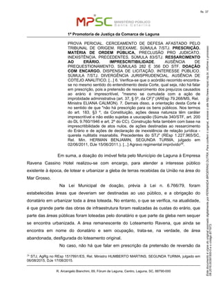EstedocumentoécópiadooriginalassinadodigitalmenteporFERNANDABROERINGDUTRA.Paraconferirooriginal,acesseositehttp://www.mpsc.mp.br,informeoprocesso
08.2016.00391500-5eocódigoB71973.
fls. 37
1ª Promotoria de Justiça da Comarca de Laguna
R. Arcangelo Bianchini, 69, Fórum de Laguna, Centro, Laguna, SC, 88790-000
PROVA PERICIAL. CERCEAMENTO DE DEFESA AFASTADO PELO
TRIBUNAL DE ORIGEM. REEXAME. SÚMULA 7/STJ. PRESCRIÇÃO.
MATÉRIA DE ORDEM PÚBLICA. PRECLUSÃO PRO JUDICATO.
INEXISTÊNCIA. PRECEDENTES. SÚMULA 83/STJ. RESSARCIMENTO
AO ERÁRIO. IMPRESCRITIBILIDADE. AUSÊNCIA DE
PREQUESTIONAMENTO. SÚMULAS 282 E 356 DO STF. DOAÇÃO
COM ENCARGO. DISPENSA DE LICITAÇÃO. INTERESSE PÚBLICO.
SÚMULA 7/STJ. DIVERGÊNCIA JURISPRUDENCIAL. AUSÊNCIA DE
COTEJO ANALÍTICO. [...] 6. Verifica-se que o acórdão recorrido encontra-
se no mesmo sentido do entendimento desta Corte, qual seja, não há falar
em prescrição, pois a pretensão de ressarcimento dos prejuízos causados
ao erário é imprescritível, "mesmo se cumulada com a ação de
improbidade administrativa (art. 37, § 5º, da CF)" (AREsp 79.268/MS, Rel.
Ministra ELIANA CALMON). 7. Demais disso, a orientação desta Corte é
no sentido de que "não há prescrição para os bens públicos. Nos termos
do art. 183, §3 º, da Constituição, ações dessa natureza têm caráter
imprescritível e não estão sujeitas a usucapião (Súmula 340/STF, art. 200
do DL 9.760/1946 e art. 2º do CC). Construção feita também com base na
imprescritibilidade de atos nulos, de ações destinadas ao ressarcimento
do Erário e de ações de declaração de inexistência de relação jurídica -
querela nullitatis insanabilis. Precedentes do STJ" (REsp 1.227.965/SC,
Rel. Min. HERMAN BENJAMIN, SEGUNDA TURMA, julgado em
02/06/2011, DJe 15/06/2011.). [...] Agravo regimental impróvido29.
Em suma, a doação do imóvel feita pelo Município de Laguna à Empresa
Ravena Cassino Hotel realizou-se com encargo, para atender a interesse público
existente à época, de lotear e urbanizar a gleba de terras recebidas da União na área do
Mar Grosso.
Na Lei Municipal de doação, prévia à Lei n. 6.766/79, foram
estabelecidas áreas que deveriam ser destinadas ao uso público, e a obrigação do
donatário em urbanizar toda a área loteada. No entanto, o que se verifica, na atualidade,
é que grande parte das obras de infraestrutura foram realizadas às custas do erário, que
parte das áreas públicas foram loteadas pelo donatário e que parte da gleba nem sequer
se encontra urbanizada. A área remanescente do Loteamento Ravena, que ainda se
encontra em nome do donatário e sem ocupação, trata-se, na verdade, de área
abandonada, desfigurada do loteamento original.
No caso, não há que falar em prescrição da pretensão de reversão da
29 STJ, AgRg no REsp 1517891/ES, Rel. Ministro HUMBERTO MARTINS, SEGUNDA TURMA, julgado em
06/08/2015, DJe 17/08/2015.
 