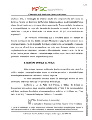 EstedocumentoécópiadooriginalassinadodigitalmenteporFERNANDABROERINGDUTRA.Paraconferirooriginal,acesseositehttp://www.mpsc.mp.br,informeoprocesso
08.2016.00391500-5eocódigoB71973.
fls. 38
1ª Promotoria de Justiça da Comarca de Laguna
R. Arcangelo Bianchini, 69, Fórum de Laguna, Centro, Laguna, SC, 88790-000
anulação. Ora, a inexecução do encargo resulta em enriquecimento sem causa da
Empresa Ravena em detrimento do Município de Laguna, já que a Administração Pública
dispôs de patrimônio sem a contrapartida correspondente. É caso, destarte, de aplicar-se
a imprescritibilidade da pretensão da anulação da doação em relação à gleba de terra
ainda sem ocupação e urbanização, nos termos do art. 37, §5º, da Constituição da
República30.
Em conclusão, evidenciado que a donatária deixou de atender, no
tocante a uma parte da área doada a ela pelo Município de Laguna, às finalidades e aos
encargos impostos no ato da doação do imóvel, notadamente a urbanização e realização
das obras de infraestrutura, apossando-se, por outro lado, de áreas públicas previstas
originariamente no Loteamento, privando a Municipalidade, nesse tocante, de dar ao
imóvel destinação que o bem da coletividade exige, evidencia-se o desvio de finalidade a
justificar a reversão do imóvel ao patrimônio público.
8. INVERSÃO DO ÔNUS DA PROVA:
Muito embora os danos ambientais, à ordem urbanística e ao patrimônio
público estejam comprovados pelas provas encartadas aos autos, o Ministério Público
entende pela necessidade de inversão do ônus da prova.
Há muito vem sendo discutido acerca da distribuição do ônus da prova
em matéria ambiental, diante de seu caráter de direito difuso.
Conforme a Lei da Ação Civil Pública, o Código de Defesa do
Consumidor tem parte de seus preceitos, notadamente o Título III da mencionada Lei,
aplicáveis na defesa dos direitos e interesses difusos, coletivos e individuais (art. 21 da
Lei n. 7.347/85). Colhe-se do Código de Defesa do Consumidor:
Art. 6º São direitos básicos do consumidor:
[...]
VIII - a facilitação da defesa de seus direitos, inclusive com a inversão do
30 § 5º A lei estabelecerá os prazos de prescrição para ilícitos praticados por qualquer agente, servidor ou
não, que causem prejuízos ao erário, ressalvadas as respectivas ações de ressarcimento (grifou-se).
 