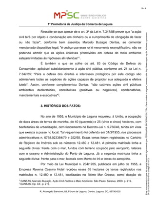 EstedocumentoécópiadooriginalassinadodigitalmenteporFERNANDABROERINGDUTRA.Paraconferirooriginal,acesseositehttp://www.mpsc.mp.br,informeoprocesso
08.2016.00391500-5eocódigoB71973.
fls. 4
1ª Promotoria de Justiça da Comarca de Laguna
R. Arcangelo Bianchini, 69, Fórum de Laguna, Centro, Laguna, SC, 88790-000
Ressalte-se que apesar de o art. 3º da Lei n. 7.347/85 prever que "a ação
civil terá por objeto a condenação em dinheiro ou o cumprimento de obrigação de fazer
ou não fazer", conforme bem assentou Marcelo Buzaglo Dantas, ao comentar
mencionado dispositivo legal, "é cediço que esse rol é meramente exemplificativo, não se
podendo admitir que as ações coletivas promovidas em defesa do meio ambiente
estejam limitadas às hipóteses ali referidas"1.
É também o que se colhe do art. 83 do Código de Defesa do
Consumidor, aplicável subsidiariamente à ação civil pública, conforme art. 21 da Lei n.
7.347/85: "Para a defesa dos direitos e interesses protegidos por este código são
admissíveis todas as espécies de ações capazes de propiciar sua adequada e efetiva
tutela". Assim, conforme complementou Dantas, "são cabíveis ações civil públicas
ambientais declaratórias, constitutivas (positivas ou negativas), condenatórias,
mandamentais e executivas"2.
3. HISTÓRICO DOS FATOS:
No ano de 1955, o Município de Laguna requereu, à União, a ocupação
de duas áreas de terras de marinha, de 40 (quarenta) e 25 (vinte e cinco) hectares, com
benfeitorias de urbanização, com fundamento no Decreto-Lei n. 9.760/46, tendo em vista
que exercia a posse no local. Tal requerimento foi deferido em 31/3/1955, nos processos
administrativos n. 0768.023384/79 e 252/55. Essas terras foram registradas no Cartório
de Registro de Imóveis sob os números 12.480 e 12.481. A primeira matrícula tinha a
seguinte divisa: frente com o mar, fundos com terreno ocupado pelo aeroporto, laterais
com o oceano e Administração do Porto de Laguna. Já a segunda matrícula tinha a
seguinte divisa: frente para o mar, laterais com Morro do Iró e terras do aeroporto.
Por meio da Lei Municipal n. 204/1955, publicada em julho de 1955, a
Empresa Ravena Cassino Hotel recebeu esses 65 hectares de terras registrados nas
matrículas n. 12.480 e 12.481, localizadas no Bairro Mar Grosso, como doação do
1 DANTAS, Marcelo Buzaglo. Ação Civil Pública e Meio Ambiente. São Paulo: Saraiva, 2009. p. 219.
2
DANTAS, Op. Cit., p. 219.
 