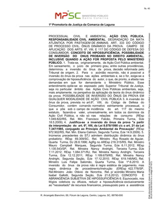 EstedocumentoécópiadooriginalassinadodigitalmenteporFERNANDABROERINGDUTRA.Paraconferirooriginal,acesseositehttp://www.mpsc.mp.br,informeoprocesso
08.2016.00391500-5eocódigoB71973.
fls. 40
1ª Promotoria de Justiça da Comarca de Laguna
R. Arcangelo Bianchini, 69, Fórum de Laguna, Centro, Laguna, SC, 88790-000
PROCESSUAL CIVIL E AMBIENTAL. AÇÃO CIVIL PÚBLICA.
RESPONSABILIDADE CIVIL AMBIENTAL. DEGRADAÇÃO DA MATA
ATLÂNTICA POR PASTAGEM DE ANIMAIS. ART. 333 DO CÓDIGO
DE PROCESSO CIVIL. ÔNUS DINÂMICO DA PROVA. CAMPO DE
APLICAÇÃO DOS ARTS. 6º, VIII, E 117 DO CÓDIGO DE DEFESA DO
CONSUMIDOR. CONCEITO DE HIPOSSUFICIÊNCIA. POSSIBILIDADE
DE INVERSÃO DO ONUS PROBANDI NO DIREITO AMBIENTAL,
INCLUSIVE QUANDO A AÇÃO FOR PROPOSTA PELO MINISTÉRIO
PÚBLICO. 1. Trata-se, originariamente, de Ação Civil Pública ambiental.
Em saneamento, o juízo de primeiro grau, entre outras providências,
determinou a inversão do ônus da prova, decisão reformada pelo
Tribunal de origem. 2. Para o acórdão recorrido, não é possível a
inversão do ônus da prova nas ações ambientais e, se o for, exige-se a
comprovação de hipossuficiência do autor, o que, de pronto, a afasta nas
demandas em que for demandante o Ministério Público. Esse
entendimento opõe-se ao esposado pelo Superior Tribunal de Justiça,
seja no particular âmbito das Ações Civis Públicas ambientais, seja,
mais amplamente, na perspetiva da aplicação da teoria do ônus dinâmico
da prova. POSSIBILIDADE DE INVERSÃO DO ÔNUS DA PROVA EM
QUALQUER MODALIDADE DE AÇÃO CIVIL PÚBLICA 3. A inversão do
ônus da prova, prevista no art.6º, VIII, do Código de Defesa do
Consumidor, contém comando normativo estritamente processual, o
que a põe sob o campo de incidência do art. 117 do mesmo
estatuto, fazendo-a valer, universalmente, em todos os domínios da
Ação Civil Pública, e não só nas relações de consumo (REsp
1.049.822/RS, Rel. Min. Francisco Falcão, Primeira Turma, DJe
18.5.2009). 4. Justifica-se a inversão do ônus da prova "a partir
da interpretação do art. 6º, VIII, da Lei 8.078/1990 c/c o art. 21 da Lei
7.347/1985, conjugado ao Princípio Ambiental da Precaução" (REsp
972.902/RS, Rel. Min. Eliana Calmon, Segunda Turma, DJe 14.9.2009). 5.
Inúmeros precedentes do STJ admitem distribuição dinâmica do ônus
probatório: REsp 69.309/SC, Rel. Ministro Ruy Rosado de Aguiar,
Quarta Turma, DJ 26.8.1996; AgRg no AREsp 216.315/RS, Rel. Ministro
Mauro Campbell Marques, Segunda Turma, DJe 6.11.2012; REsp
1.135.543/SP, Rel. Ministra Nancy Andrighi, Terceira Turma, DJe
7.11.2012; REsp 1.084.371/RJ, Rel. Ministra Nancy Andrighi, Terceira
Turma, DJe 12.12.2011; REsp 1.189.679/RS, Rel. Ministra Nancy
Andrighi, Segunda Seção, DJe 17.12.2010; REsp 619.148/MG, Rel.
Ministro Luis Felipe Salomão, Quarta Turma, DJe 1º.6.2010. A
inversão do ônus da prova não é regra estática de julgamento, mas
regra dinâmica de procedimento/instrução (EREsp 422.778/SP,
Rel.Ministro João Otávio de Noronha, Rel. p/ acórdão Ministra Maria
Isabel Gallotti, Segunda Seção, DJe 21.6.2012). CONCEITO E
ABRANGÊNCIA SUBJETIVA DE HIPOSSUFICIÊNCIA 6. Equivocado, nos
litígios coletivos ou difusos, reduzir a hipossuficiência exclusivamente
ao "necessitado" de recursos financeiros, pressuposto para a assistência
 
