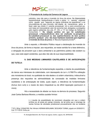 EstedocumentoécópiadooriginalassinadodigitalmenteporFERNANDABROERINGDUTRA.Paraconferirooriginal,acesseositehttp://www.mpsc.mp.br,informeoprocesso
08.2016.00391500-5eocódigoB71973.
fls. 41
1ª Promotoria de Justiça da Comarca de Laguna
R. Arcangelo Bianchini, 69, Fórum de Laguna, Centro, Laguna, SC, 88790-000
judiciária, mas não para a inversão do ônus da prova. Na litigisiosidade
supraindividual, hipossuficiente é tanto o pobre (= carente material)
como aquele que, "segundo as regras ordinárias de experiência" e as
circunstâncias do caso concreto, não dispõe de mecanismos aptos a
fazer valer seu direito (= carente processual). Um e outro encontram-se,
com base em transcedente valor de isonomia real, abrigados e protegidos
pelo regime solidarista dos arts. 6º, VIII, e 117 do Código de Defesa do
Consumidor. 7. Na relação jurídica em que há substituição
processual, a hipossuficiência deve ser analisada na perspectiva
do substituto processual ou dos sujeitos-titulares do bem jurídico
primário, qualquer uma das duas hipóteses bastando para legitimar
a inversão do ônus da prova. 8. Recurso Especial provido32.
Ante o exposto, o Ministério Público requer a declaração da inversão do
ônus da prova, de forma a imputar, aos requeridos, se nesse sentido for a tese defensiva,
a obrigação de provarem que o dano ambiental e ao patrimônio público não existem ou
que, caso este sejam existentes, que eles não são de sua responsabilidade.
9. DAS MEDIDAS LIMINARES CAUTELARES E DE ANTECIPAÇÃO
DE TUTELA:
Ante a relevância da fundamentação expedida, e diante da possibilidade
de danos aos interesses da coletividade, com desrespeito da Lei n. 6.766/79 e afetação
aos moradores do local, na qualidade de vida destes e à ordem urbanística, indiscutível a
presença dos requisitos de admissibilidade de concessão de medidas liminares
cautelares e de antecipação de tutela, quais sejam, a relevância da fundamentação
(fumus boni iuris) e o receio de dano irreparável ou de difícil reparação (periculum in
mora).
Há a necessidade de afastar os riscos na demora do processo. Segundo
José Carlos Barbosa Moreira, a medida cautelar liminar:
[...] resulta da possibilidade de ocorrerem situações em que a ordem
jurídica se vê posta em perigo iminente, de tal sorte que o emprego de
outras formas de atividade jurisdicional provavelmente não se revelaria
32 STJ, REsp 1235467/RS, Rel. Ministro HERMAN BENJAMIN, SEGUNDA TURMA, julgado em 20/08/2013,
DJe 17/11/2016. Grifou-se.
 