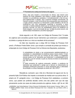 EstedocumentoécópiadooriginalassinadodigitalmenteporFERNANDABROERINGDUTRA.Paraconferirooriginal,acesseositehttp://www.mpsc.mp.br,informeoprocesso
08.2016.00391500-5eocódigoB71973.
fls. 42
1ª Promotoria de Justiça da Comarca de Laguna
R. Arcangelo Bianchini, 69, Fórum de Laguna, Centro, Laguna, SC, 88790-000
eficaz, seja para impedir a consumação da ofensa, seja mesmo para
repará-la de modo satisfatório, Isso explica o caráter urgente de que se
revestem as providências cautelares, e simultaneamente o fato de que,
para legitimar-lhes a adoção, não é possível investigar previamente, de
maneira completa, a real concorrência dos pressupostos que autorizariam
o órgão judicial a dispensar ao interessado a tutela satisfativa: ele tem de
contentar-se com uma averiguação superficial e provisória, e deve
conceder a medida pleiteada desde que os resultados dessa pesquisa lhe
permitam formular um juízo de probabilidade acerca da existência do
direito alegado, a par da convicção de que, na falta do pronto socorro, ele
sofreria lesão irremediável ou de difícil reparação33.
Ainda segundo o art. 300, caput, do Código de Processo Civil: "A tutela
de urgência será concedida quando houver elementos que evidenciem a probabilidade
do direito e o perigo de dano ou o risco ao resultado útil do processo".
Ao falar dos requisitos que o artigo 300 do Código de Processo Civil
prevê, o Professor Fredie Didier Júnior, que compôs a comissão de juristas que revisou o
anteprojeto do novo Código de Processo Civil na Câmara dos Deputados, esclareceu:
A probabilidade do direito a ser provisoriamente satisfeito/realizado ou
acautelado é a plausibilidade de existência desse mesmo direito. O bem
conhecido fumus boni iuris (ou fumaça do bom direito). O magistrado
precisa avaliar se há “elementos que evidenciem” a probabilidade de ter
acontecido o que foi narrado e quais as chances de êxito do demandante
(art. 300, CPC).
[...]
A tutela provisória de urgência pressupõe, também, a existência de
elementos que evidenciem o perigo que a demora no oferecimento da
prestação jurisdicional (periculum in mora) representa para a efetividade
da jurisdição e a eficaz realização do direito (art. 300, CPC)34.
Ressalte-se, outrossim, que o fato de o Município de Laguna ser réu na
presente Ação Civil Pública não impede a concessão da medida sem sua prévia oitiva. O
próprio art. 9º, parágrafo único, I, do Código de Processo Civil, estabelece, a contrario
sensu, que poderá ser proferida decisão contra uma das partes sem que ela seja
previamente ouvida nos casos de tutela provisória de urgência. Ainda, o §2º do art. 300
33 MOREIRA, José Carlos Barbosa. O Novo Processo Civil Brasileiro. Rio de Janeiro: Forense, 1990. p. 410.
34 DIDIER JÚNIOR, Fredie. Curso de Direito Processual Civil. Vol. 2. Salvador: Ed. Jus Podivm, 2016. p.
608-610.
 
