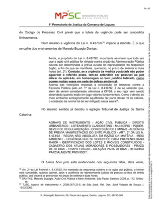 EstedocumentoécópiadooriginalassinadodigitalmenteporFERNANDABROERINGDUTRA.Paraconferirooriginal,acesseositehttp://www.mpsc.mp.br,informeoprocesso
08.2016.00391500-5eocódigoB71973.
fls. 43
1ª Promotoria de Justiça da Comarca de Laguna
R. Arcangelo Bianchini, 69, Fórum de Laguna, Centro, Laguna, SC, 88790-000
do Código de Processo Civil prevê que a tutela de urgência pode ser concedida
liminarmente.
Nem mesmo a vigência da Lei n. 8.437/9235 impede a medida. É o que
se colhe dos ensinamentos de Marcelo Buzaglo Dantas:
Ainda, a propósito da Lei n. 8.437/92, importante assinalar que toda vez
que a ação civil pública for dirigida contra órgão da Administração Pública
deverá ser determinada a prévia ouvida do representante do respectivo
órgão, a fim de que se manifeste, querendo, no prazo de setenta e duas
horas (art. 2º). Contudo, se a urgência da medida postulada não puder
aguardar o referido prazo, tem-se entendido ser possível ao juiz
deixar de aplicá-la, em homenagem ao bem jurídico tutelado, como
ocorre muitas vezes em sede de defesa ambiental.
Acerca das restrições impostas à concessão de liminares contra a
Fazenda Pública pelo art. 1º da Lei n. 8.437/92, é de se salientar que,
além de serem consideradas ofensivas à CF/88, o seu rigor vem sendo
abrandado quando estão em jogo valores fundamentais. Como o direito ao
meio ambiente ecologicamente equilibrado faz parte desse rol de valores,
o conteúdo da norma há de ser mitigado nesta seara36.
No mesmo sentido já decidiu o egrégio Tribunal de Justiça de Santa
Catarina:
AGRAVO DE INSTRUMENTO - AÇÃO CIVIL PÚBLICA - DIREITO
URBANÍSTICO - LOTEAMENTO CLANDESTINO - MUNICÍPIO - PODER-
DEVER DE REGULARIZAÇÃO - CONCESSÃO DE LIMINAR - AUSÊNCIA
DE PRÉVIA MANIFESTAÇÃO DO ENTE PÚBLICO - ART. 2º DA LEI N.
8.473/92 - REGRA NÃO ABSOLUTA EM RAZÃO DA MATÉRIA - MEIO
AMBIENTE - URGÊNCIA QUE SE SOBREPÕE PARA PREVENIR DANO
MAIOR - IDENTIFICAÇÃO DOS LOTES E IMÓVEIS CONSTRUÍDOS -
CADASTRO DOS ATUAIS MORADORES E POSSUIDORES - PRAZO
DE 30 DIAS - TEMPO EXÍGUO - DILAÇÃO PARA 90 DIAS - RECURSO
PARCIALMENTE PROVIDO37.
O fumus boni juris está evidenciado nos seguintes fatos, data venia,
35 Art. 2º da Lei Federal n. 8.437/92: No mandado de segurança coletivo e na ação civil pública, a liminar
será concedida, quando cabível, após a audiência do representante judicial da pessoa jurídica de direito
público, que deverá se pronunciar no prazo de setenta e duas horas.
36
DANTAS, Marcelo Buzaglo. Ação Civil Pública e Meio Ambiente. São Paulo: Saraiva, 2009. p. 172. Grifou-
se.
37 TJSC, Agravo de Instrumento n. 2008.057123-5, de São José, Rel. Des. José Volpato de Souza, j.
19/02/2009.
 