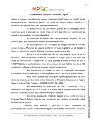 EstedocumentoécópiadooriginalassinadodigitalmenteporFERNANDABROERINGDUTRA.Paraconferirooriginal,acesseositehttp://www.mpsc.mp.br,informeoprocesso
08.2016.00391500-5eocódigoB71973.
fls. 44
1ª Promotoria de Justiça da Comarca de Laguna
R. Arcangelo Bianchini, 69, Fórum de Laguna, Centro, Laguna, SC, 88790-000
público e notórios, e devidamente tratados nesta Ação Civil Pública, em relação à área
remanescente do Loteamento Ravena, em nome do Ravena Cassino Hotel e do
Município de Laguna e ainda sem qualquer infraestrutura:
Ÿ As áreas públicas do Loteamento, quando de sua concepção, foram
suprimidas para a colocação de novos lotes, em prol dos interesses econômicos do
donatário, sem qualquer contrapartida pública;
Ÿ As condições da doação não foram totalmente cumpridas, eis que
parte da gleba está abandonada e sem a mínima infraestrutura;
Ÿ O descumprimento das condições da doação acarreta a reversão
dessas terras ao Município de Laguna, conforme previsão da própria Lei da doação, e
diante do princípio da imprescritibilidade dos danos causados ao erário;
Ÿ Ainda que se entenda que não há como reverter essas terras ao
Município, cabe ao donatário cumprir as condições da doação, para a realização das
obras de infraestrutura, e reservando as áreas públicas mínimas previstas na Lei n.
6.766/79 (aplicável aos loteamentos feitos anteriormente em sua vigência mas ainda não
concluídos), inclusive as áreas que ocupou e loteou irregularmente;
Ÿ Há necessidade de proteção da área de preservação permanente
existente no restante dessa gleba, conforme já demonstrado em estudo ambiental feito;
Ÿ Hoje não há Loteamento válido para o pronto parcelamento de terra,
diante da anulação do Convênio outrora feito entre o Município de Laguna e o Ravena
Cassino Hotel na Ação Popular n. 0000014-36.1991.8.24.0040;
Ÿ Há necessidade da realização de novo Loteamento, com a
observância das regras da Lei n. 6.766/79, e ainda com a compensação das áreas
públicas suprimidas quando do parcelamento original de terras;
Ÿ Há grande especulação imobiliária dessas terras, sendo certo que a
Empresa Ravena Cassino Hotel as está negociando, sem qualquer participação efetiva
do Município de Laguna.
Ademais, resta evidente o periculum in mora, consistente na
possibilidade de o Ravena Cassino Hotel negociar essas terras com terceiros, utilizando-
 