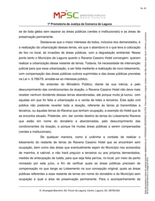 EstedocumentoécópiadooriginalassinadodigitalmenteporFERNANDABROERINGDUTRA.Paraconferirooriginal,acesseositehttp://www.mpsc.mp.br,informeoprocesso
08.2016.00391500-5eocódigoB71973.
fls. 45
1ª Promotoria de Justiça da Comarca de Laguna
R. Arcangelo Bianchini, 69, Fórum de Laguna, Centro, Laguna, SC, 88790-000
se de toda gleba sem separar as áreas públicas (verdes e institucionais) e as áreas de
preservação permanente.
Destaca-se que o maior interesse de todos, inclusive dos demandados, é
a realização da urbanização dessas terras, eis que o abandono é o que leva à colocação
de lixo no local, às invasões de áreas públicas, com a degradação ambiental. Nesse
ponto tanto o Município de Laguna quanto o Ravena Cassino Hotel convergem: querem
realizar a urbanização desse restante de terras. Todavia, há necessidade de intervenção
judicial para que essa urbanização, a ser feita mediante a realização de novo loteamento,
com compensação das áreas públicas outrora suprimidas e das áreas públicas previstas
na Lei n. 6.766/79, amolde-se ao interesse público.
No entender do Ministério Público, diante de sua inércia, e pelo
descumprimento das condicionantes da doação, o Ravena Cassino Hotel não deve mais
receber nenhum dividendo dessas terras abandonadas, até porque muito já lucrou com
aquelas em que foi feita a urbanização e a venda de lotes a terceiros. Esta ação civil
pública não pretende reverter toda a doação, referente às terras já transmitidas a
terceiros, ou àquelas terras do Ravena que tenham ocupação, a exemplo do Hotel que lá
se encontra situado. Pretende, sim, dar correto destino às terras do Loteamento Ravena
que estão em nome do donatário e abandonadas, pelo descumprimento das
condicionantes da doação, e porque há muitas áreas públicas a serem compensadas
(verdes e institucionais).
De qualquer maneira, como é unânime a vontade de realizar o
loteamento do restante de terras do Ravena Cassino Hotel que se encontram sem
ocupação, bem como das áreas que eventualmente sejam do Município nos acrescidos
de marinha, é cabível, e não trará prejuízo a terceiros ou aos próprios demandados,
medida de antecipação de tutela, para que seja feita perícia, no local, por meio de perito
nomeado por este juízo, a fim de verificar quais as áreas públicas precisam de
compensação no que tange ao Loteamento na sua concepção original, quais as áreas
públicas referentes a esse restante de terras em nome do donatário e do Município sem
ocupação e qual a área de preservação permanente. Para o acompanhamento da
 