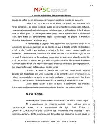 EstedocumentoécópiadooriginalassinadodigitalmenteporFERNANDABROERINGDUTRA.Paraconferirooriginal,acesseositehttp://www.mpsc.mp.br,informeoprocesso
08.2016.00391500-5eocódigoB71973.
fls. 46
1ª Promotoria de Justiça da Comarca de Laguna
R. Arcangelo Bianchini, 69, Fórum de Laguna, Centro, Laguna, SC, 88790-000
perícia, as partes devem ser instadas a indicarem assistente técnico, se quiserem.
Finda a perícia, e verificadas as áreas que podem ser utilizadas para
novas construções de casas e prédios, busca-se nova medida de antecipação de tutela,
para que seja nomeado administrador por este juízo, para a realização de licitação dessa
área de terras, para que um empreendedor possa realizar o loteamento e urbanizar o
local, com todas as condicionantes legais (apresentação de projeto à Prefeitura
Municipal, licenciamento ambiental, etc).
A necessidade e urgência dos pedidos de realização de perícia e de
lançamento de licitação justificam-se na medida em que a doação foi feita há décadas e
a inércia do donatário em realizar a urbanização tem causado graves problemas
ambientais, como invasões, diminuição das áreas das vias públicas e colocação de lixo
no local. O arrastamento da demanda por longos anos agravará essa situação ambiental,
e não se justifica na medida em que todas as partes afetadas, Município de Laguna e
Ravena Cassino Hotel, têm interesse que essa área seja urbanizada por empreendedor,
que obviamente pagará pela aquisição dessas terras.
Enquanto a demanda tramita, os dividendos dessa futura licitação
poderão ser depositados em juízo, discutindo-se tão somente seu(s) proprietário(s). A
natureza e a sociedade, a seu turno, em muito ganharão, com o resguardo das áreas
públicas, a realização das obras de infraestrutura e a ocupação ordenada da área.
Diante desse quadro é que se busca o deferimento das medidas
liminares de tutela antecipada e cautelares adiante descritas nos pedidos abaixo.
10. DOS PEDIDOS:
Ante o exposto, o Ministério Público do Estado de Santa Catarina requer:
A) o recebimento da presente petição inicial, instruída com a
documentação anexa, e o apensamento da Ação Civil Pública n.
0900045-54.2016.8.24.0040, para utilização dos documentos nela inseridos e para
julgamento conjunto, diante da conexão das demandas, que possuem a mesma causa de
 