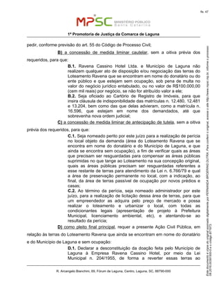 EstedocumentoécópiadooriginalassinadodigitalmenteporFERNANDABROERINGDUTRA.Paraconferirooriginal,acesseositehttp://www.mpsc.mp.br,informeoprocesso
08.2016.00391500-5eocódigoB71973.
fls. 47
1ª Promotoria de Justiça da Comarca de Laguna
R. Arcangelo Bianchini, 69, Fórum de Laguna, Centro, Laguna, SC, 88790-000
pedir, conforme previsão do art. 55 do Código de Processo Civil;
B) a concessão de medida liminar cautelar, sem a oitiva prévia dos
requeridos, para que:
B.1. Ravena Cassino Hotel Ltda. e Município de Laguna não
realizem qualquer ato de disposição e/ou negociação das terras do
Loteamento Ravena que se encontram em nome do donatário ou do
ente público e que estejam sem ocupação, sob pena de multa no
valor do negócio jurídico entabulado, ou no valor de R$100.000,00
(cem mil reais) por negócio, se não for atribuído valor a ele;
B.2. Seja oficiado ao Cartório de Registro de Imóveis, para que
insira cláusula de indisponibilidade das matrículas n. 12.480, 12.481
e 13.204, bem como das que delas advieram, como a matrícula n.
16.596, que estejam em nome dos demandados, até que
sobrevenha nova ordem judicial;
C) a concessão de medida liminar de antecipação de tutela, sem a oitiva
prévia dos requeridos, para que:
C.1. Seja nomeado perito por este juízo para a realização de perícia
no local objeto da demanda (área do Loteamento Ravena que se
encontra em nome do donatário e do Município de Laguna, e que
ainda se encontra sem ocupação), a fim de verificar quais as áreas
que precisam ser resguardadas para compensar as áreas públicas
suprimidas no que tange ao Loteamento na sua concepção original,
quais as áreas públicas precisam ser resguardadas referentes a
esse restante de terras para atendimento da Lei n. 6.766/79 e qual
a área de preservação permanente no local, com a indicação, ao
final, da área de terras passível de ocupação por novos prédios e
casas;
C.2. Ao término da perícia, seja nomeado administrador por este
juízo, para a realização de licitação dessa área de terras, para que
um empreendedor as adquira pelo preço de mercado e possa
realizar o loteamento e urbanizar o local, com todas as
condicionantes legais (apresentação de projeto à Prefeitura
Municipal, licenciamento ambiental, etc), e atentando-se ao
resultado da perícia;
D) como pleito final principal, requer a presente Ação Civil Pública, em
relação às terras do Loteamento Ravena que ainda se encontram em nome do donatário
e do Município de Laguna e sem ocupação:
D.1. Declarar a desconstituição da doação feita pelo Município de
Laguna à Empresa Ravena Cassino Hotel, por meio da Lei
Municipal n. 204/1955, de forma a reverter essas terras ao
 