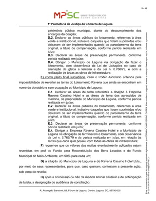 EstedocumentoécópiadooriginalassinadodigitalmenteporFERNANDABROERINGDUTRA.Paraconferirooriginal,acesseositehttp://www.mpsc.mp.br,informeoprocesso
08.2016.00391500-5eocódigoB71973.
fls. 48
1ª Promotoria de Justiça da Comarca de Laguna
R. Arcangelo Bianchini, 69, Fórum de Laguna, Centro, Laguna, SC, 88790-000
patrimônio público municipal, diante do descumprimento dos
encargos da doação;
D.2. Declarar as áreas públicas do loteamento, referentes à área
verde e institucional, inclusive daquelas que foram suprimidas e/ou
deixaram de ser implementadas quando do parcelamento da terra
original, a título de compensação, conforme perícia realizada em
juízo;
D.3. Declarar as áreas de preservação permanente, conforme
perícia realizada em juízo;
D.4. Obrigar o Município de Laguna na obrigação de fazer o
loteamento, com observância da Lei de Licitações no caso de
alienação da gleba a terceiro e da Lei n. 6.766/79, e com a
realização de todas as obras de infraestrutura;
E) como pleito final subsidiário, caso o Poder Judiciário entenda pela
impossibilidade de reverter as terras do Loteamento Ravena que ainda se encontram em
nome do donatário e sem ocupação ao Município de Laguna:
E.1. Declarar as áreas de terra referentes à doação à Empresa
Ravena Cassino Hotel e as áreas de terra dos acrescidos de
marinha, de propriedade do Município de Laguna, conforme perícia
realizada em juízo;
E.2. Declarar as áreas públicas do loteamento, referentes à área
verde e institucional, inclusive daquelas que foram suprimidas e/ou
deixaram de ser implementadas quando do parcelamento da terra
original, a título de compensação, conforme perícia realizada em
juízo;
E.3. Declarar as áreas de preservação permanente, conforme
perícia realizada em juízo;
E.4. Obrigar a Empresa Ravena Cassino Hotel e o Município de
Laguna na obrigação de terminarem o loteamento, com observância
da Lei n. 6.766/79 e da perícia realizada em juízo, em relação às
terras que cada qual possui, com todas as obras de infraestrutura;
F) requer-se que os valores das multas eventualmente aplicadas sejam
revertidas em prol do Fundo para Reconstituição dos Bens Lesados e do Fundo
Municipal do Meio Ambiente, em 50% para cada um;
G) a citação do Município de Laguna e do Ravena Cassino Hotel Ltda.,
por meio de seus representantes, para que, caso queiram, contestem a presente ação,
sob pena de revelia;
H) após a concessão ou não da medida liminar cautelar e de antecipação
de tutela, a designação de audiência de conciliação;
 