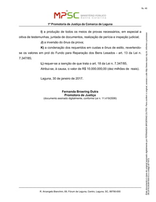 EstedocumentoécópiadooriginalassinadodigitalmenteporFERNANDABROERINGDUTRA.Paraconferirooriginal,acesseositehttp://www.mpsc.mp.br,informeoprocesso
08.2016.00391500-5eocódigoB71973.
fls. 49
1ª Promotoria de Justiça da Comarca de Laguna
R. Arcangelo Bianchini, 69, Fórum de Laguna, Centro, Laguna, SC, 88790-000
I) a produção de todos os meios de provas necessários, em especial a
oitiva de testemunhas, juntada de documentos, realização de perícia e inspeção judicial;
J) a inversão do ônus da prova;
K) a condenação dos requeridos em custas e ônus de estilo, revertendo-
se os valores em prol do Fundo para Reparação dos Bens Lesados - art. 13 da Lei n.
7.347/85;
L) requer-se a isenção de que trata o art. 18 da Lei n. 7.347/85.
Atribui-se, à causa, o valor de R$ 10.000.000,00 (dez milhões de reais).
Laguna, 30 de janeiro de 2017.
Fernanda Broering Dutra
Promotora de Justiça
(documento assinado digitalmente, conforme Lei n. 11.419/2006)
 