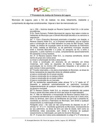 EstedocumentoécópiadooriginalassinadodigitalmenteporFERNANDABROERINGDUTRA.Paraconferirooriginal,acesseositehttp://www.mpsc.mp.br,informeoprocesso
08.2016.00391500-5eocódigoB71973.
fls. 5
1ª Promotoria de Justiça da Comarca de Laguna
R. Arcangelo Bianchini, 69, Fórum de Laguna, Centro, Laguna, SC, 88790-000
Município de Laguna, para o fim de realizar, na área, loteamento, mediante o
cumprimento de algumas condicionantes. Veja-se o teor da mencionada Lei:
Lei n. 204 – Autoriza doação ao Ravena Cassino Hotel S.A. e dá outras
providências.
O Dr. Paulo Carneiro, Prefeito Municipal de Laguna, faço saber a todos os
habitantes do Município que a Câmara Municipal decretou e eu sanciono a
seguinte lei:
Art. 1º. Fica o Executivo Municipal autorizado a transferir, por doação, a
Ravena Cassino Hotel S.A., ou a Empresa semelhante, que se organiza
para a construção de um hotel balneário na praia do Mar Grosso, nesta
cidade, os direitos de ocupação sobre as terras devolutas do Patrimônio
da União, cedidas ao Município, ou de patrimônio municipal, situadas
entre a Avenida Beira-Mar e a praia, do aeroporto de Iró, e entre o
aeroporto, o porto marítimo e a praia, compreendendo aproximadamente
65 (sessenta e cinco) hectares.
Art. 2º. O Ravena Cassino Hotel S.A., ou empresa semelhante, deverá
dentro do prazo de 2 (dois) anos:
a) iniciar a urbanização de toda a área doada;
b) iniciar a construção, em alvenaria, de um balneário em linhas
modernas, com todos os requisitos de técnica e higiene para a
acomodação de no mínimo 200 (duzentos) hóspedes e em prédios de
pelo menos 2 (dois) pavimentos.
§1º Ficarão reservados, e de plena propriedade do Município, as áreas de
terras necessárias às seguintes obras de utilidade pública:
a) para a construção de um grupo escolar;
b) para a construção de um parque infantil;
c) para a construção de um posto médico;
d) para a construção de um mercado.
§2º As benfeitorias especificadas pelas alíneas "b" e "c" deste art. 2º
passarão a pertencer automaticamente ao patrimônio municipal,
independentemente de qualquer ressarcimento ou indenização por parte
do governo municipal.
§3º O Ravena Cassino Hotel S.A. ou empresa semelhante não poderá
iniciar a venda dos lotes antes do início das obras do hotel balneário.
Art. 3º. Não se efetivando a incorporação da Ravena Cassino Hotel S.A.
ou empresa semelhante que a substitua dentro do prazo de 2 (dois) anos,
todos os terrenos, bem como as benfeitorias de que trata a presente lei,
reverterão ao domínio e Patrimônio do Município, sem direito a qualquer
ressarcimento ou indenização à Empresa.
Parágrafo único – No caso de não cumprimento do disposto no art. 2º
alíneas "a", "b" e "c", reverterão igualmente ao Município, incorporando-se
ao seu patrimônio, as áreas de terra por esta lei doada, bem como as
benfeitorias nelas executadas, sem direito a Empresa de qualquer
ressarcimento ou indenização, por parte do Governo Municipal.
Art. 4º. O prazo de 2 (dois) anos estabelecido no artigo 2º e 3º entende-se
 