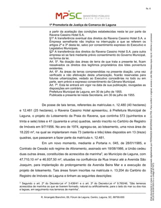 EstedocumentoécópiadooriginalassinadodigitalmenteporFERNANDABROERINGDUTRA.Paraconferirooriginal,acesseositehttp://www.mpsc.mp.br,informeoprocesso
08.2016.00391500-5eocódigoB71973.
fls. 6
1ª Promotoria de Justiça da Comarca de Laguna
R. Arcangelo Bianchini, 69, Fórum de Laguna, Centro, Laguna, SC, 88790-000
a partir da aceitação das condições estabelecidas nesta lei por parte da
Ravena Cassino Hotel S.A.
§1º A transferência eventual dos direitos da Ravena Cassino Hotel S.A. a
Empresa semelhante não implica na interrupção a que se referem os
artigos 2º e 3º desta lei, salvo por consentimento expresso do Executivo e
Legislativo Municipais.
§2º A transferência dos direitos da Ravena Cassino Hotel S.A. para outra
empresa só se fará mediante prévio consentimento do Governo Municipal,
na forma da lei.
Art. 5º. Na doação das áreas de terra de que trata a presente lei, ficam
ressalvados os direitos dos legítimos proprietários dos lotes porventura
existentes.
Art. 6º. As áreas de terras compreendidas na presente doação, uma vez
verificado a não efetivação desta urbanização, ficarão reservadas para
futuras urbanizações, vedado ao Executivo concedê-las no todo ou em
parte, sem prévio e expresso consentimento da Câmara Municipal.
Art. 7º. Esta lei entrará em vigor na data de sua publicação, revogadas as
disposições em contrário.
Prefeitura Municipal de Laguna, em 30 de julho de 1955.
Publicada a presente lei nesta Secretaria, em 30 de julho de 1955.
De posse de tais terras, referentes às matrículas n. 12.480 (40 hectares)
e 12.481 (25 hectares), o Ravena Cassino Hotel apresentou, à Prefeitura Municipal de
Laguna, o projeto do Loteamento da Praia do Ravena, que continha 573 (quinhentos e
trinta e sete) lotes e 41 (quarenta e uma) quadras, sendo inscrito no Cartório de Registro
de Imóveis em 9/7/1956. No ano de 1974, agregou-se, ao loteamento, uma nova área de
18.220 m², na qual se implantaram mais 73 (setenta e três) lotes dispostos em 13 (treze)
quadras, que passaram a fazer parte da matrícula n. 12.481.
Em um novo momento, mediante a Portaria n. 045, de 28/01/1985, e
Contrato de Cessão sob regime de Aforamento, assinado em 18/08/1986, a União cedeu
duas outras áreas, constituídas de acrescidos de marinha3, ao Município de Laguna, com
47.710,10 m² e 46.937,50 m², situadas na confluência da Rua Imarui até a Avenida São
Joaquim, para implantação do prolongamento da Avenida Beira Mar e a execução de
projeto de loteamento. Tais áreas foram inscritas na matrícula n. 13.204 do Cartório do
Registro de Imóveis de Laguna e tinham as seguintes descrições:
3
Segundo o art. 2º do Decreto-Lei nº 3.438/41 e o art. 3º do Decreto-Lei nº 9.760/46, “São terrenos
acrescidos de marinha os que se tiverem formado, natural ou artificialmente, para o lado do mar ou dos rios
e lagoas, em seguimento nos terrenos de marinha”.
 