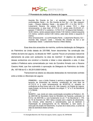 EstedocumentoécópiadooriginalassinadodigitalmenteporFERNANDABROERINGDUTRA.Paraconferirooriginal,acesseositehttp://www.mpsc.mp.br,informeoprocesso
08.2016.00391500-5eocódigoB71973.
fls. 7
1ª Promotoria de Justiça da Comarca de Laguna
R. Arcangelo Bianchini, 69, Fórum de Laguna, Centro, Laguna, SC, 88790-000
Avenida Rio Grande do Sul - a) extensão: 1.463,50 metros; b)
confrontações: Norte – Av. Rio Grande do Sul; Sul – Av. São Joaquim;
Leste – Oceano Atlântico; Oeste – da estaca PP = 0 à Est. 33+10 –
Loteamento Ravena. Da estaca 33+10 à estaca 73+3 – área
remanescente; c) área total: 47.710,10 m², sendo pista 23.416,00 m²;
passeio 17.562,00 m² e canteiros – 6.732,10 m²; d) largura total Estrada –
32.60 metros, sendo passeio-lateral direita 7,50 metros e lateral esquerda
4,5 metros; canteiro central 4,60 metros; pista lado direito e esquerdo 8
metros.
Área remanescente – a) confrontaçãos Norte – Loteamento Ravena; Sul –
Avenida São Joaquim; Leste – Avenida Rio Grande do Sul a ser
implantada; Oeste – Loteamento Ravena e Nilton Batista.
Essa área dos acrescidos de marinha, conforme declaração da Delegacia
do Patrimônio da União datada de 2/5/1996, foram decorrentes "da construção dos
molhes da barra da Laguna, na década de 1940", quando "houve um processo natural de
aterramento da praia com acréscimo na área de marinha". O objetivo da obtenção
desses acréscimos era construir a Avenida e lotear a área adjacente a esta. A área
cedida à Prefeitura seria comercializada por meio de Convênio firmado com o Ravena
Cassino Hotel, que fora submetido à aprovação da Delegacia do Patrimônio da União
(fls. 187/188 do IC n. 06.2015.00001348-6).
Transcrevem-se abaixo as cláusulas destacadas do mencionado contrato
entre a União e o Município de Laguna:
PRIMEIRA – que a União Federal é senhora e legítima possuidora dos
terrenos de acrescidos de marinha, constituídos de uma área de
47.710,10 m e outra remanescente de 46.937,50 m, situados na
confluência da Rua Imaruí até a Av. São Joaquim, na Cidade de Laguna,
neste Estado, na forma do disposto nos artigos 1º, "a" e 3º do Decreto-lei
nº 9.760/46.
[...]
QUARTA – que, tendo em vista a autorização concedida na Portaria n. 45,
de 28/01/85 do Secretário Geral do Ministério da Fazenda, publicada no
D.O.U. de 29/01/85, e, com fundamento no art. 1º do Decreto-lei n. 178,
de 16 de fevereiro de 1967, feita a cessão sob o regime de aforamento,
dos imóveis, antes descritos e caracterizados, que se destinam à
implantação do prolongamento da Av. Beira-Mar e, bem assim, à
execução de projeto de loteamento, no prazo de 2 (dois) anos, a contar da
data da assinatura deste contrato.
[...]
 