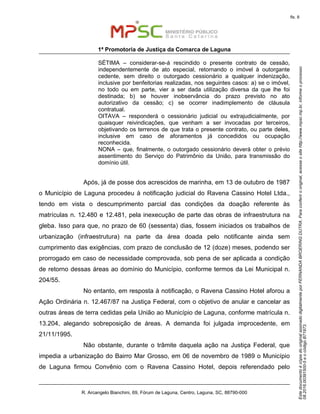 EstedocumentoécópiadooriginalassinadodigitalmenteporFERNANDABROERINGDUTRA.Paraconferirooriginal,acesseositehttp://www.mpsc.mp.br,informeoprocesso
08.2016.00391500-5eocódigoB71973.
fls. 8
1ª Promotoria de Justiça da Comarca de Laguna
R. Arcangelo Bianchini, 69, Fórum de Laguna, Centro, Laguna, SC, 88790-000
SÉTIMA – considerar-se-á rescindido o presente contrato de cessão,
independentemente de ato especial, retornando o imóvel à outorgante
cedente, sem direito o outorgado cessionário a qualquer indenização,
inclusive por benfeitorias realizadas, nos seguintes casos: a) se o imóvel,
no todo ou em parte, vier a ser dada utilização diversa da que lhe foi
destinada; b) se houver inobservância do prazo previsto no ato
autorizativo da cessão; c) se ocorrer inadimplemento de cláusula
contratual.
OITAVA – responderá o cessionário judicial ou extrajudicialmente, por
quaisquer reivindicações, que venham a ser invocadas por terceiros,
objetivando os terrenos de que trata o presente contrato, ou parte deles,
inclusive em caso de aforamentos já concedidos ou ocupação
reconhecida.
NONA – que, finalmente, o outorgado cessionário deverá obter o prévio
assentimento do Serviço do Patrimônio da União, para transmissão do
domínio útil.
Após, já de posse dos acrescidos de marinha, em 13 de outubro de 1987
o Município de Laguna procedeu à notificação judicial do Ravena Cassino Hotel Ltda.,
tendo em vista o descumprimento parcial das condições da doação referente às
matrículas n. 12.480 e 12.481, pela inexecução de parte das obras de infraestrutura na
gleba. Isso para que, no prazo de 60 (sessenta) dias, fossem iniciados os trabalhos de
urbanização (infraestrutura) na parte da área doada pelo notificante ainda sem
cumprimento das exigências, com prazo de conclusão de 12 (doze) meses, podendo ser
prorrogado em caso de necessidade comprovada, sob pena de ser aplicada a condição
de retorno dessas áreas ao domínio do Município, conforme termos da Lei Municipal n.
204/55.
No entanto, em resposta à notificação, o Ravena Cassino Hotel aforou a
Ação Ordinária n. 12.467/87 na Justiça Federal, com o objetivo de anular e cancelar as
outras áreas de terra cedidas pela União ao Município de Laguna, conforme matrícula n.
13.204, alegando sobreposição de áreas. A demanda foi julgada improcedente, em
21/11/1995.
Não obstante, durante o trâmite daquela ação na Justiça Federal, que
impedia a urbanização do Bairro Mar Grosso, em 06 de novembro de 1989 o Município
de Laguna firmou Convênio com o Ravena Cassino Hotel, depois referendado pelo
 