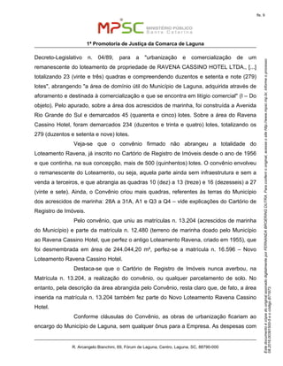 EstedocumentoécópiadooriginalassinadodigitalmenteporFERNANDABROERINGDUTRA.Paraconferirooriginal,acesseositehttp://www.mpsc.mp.br,informeoprocesso
08.2016.00391500-5eocódigoB71973.
fls. 9
1ª Promotoria de Justiça da Comarca de Laguna
R. Arcangelo Bianchini, 69, Fórum de Laguna, Centro, Laguna, SC, 88790-000
Decreto-Legislativo n. 04/89, para a "urbanização e comercialização de um
remanescente do loteamento de propriedade de RAVENA CASSINO HOTEL LTDA., [...]
totalizando 23 (vinte e três) quadras e compreendendo duzentos e setenta e note (279)
lotes", abrangendo "a área de domínio útil do Município de Laguna, adquirida através de
aforamento e destinada à comercialização e que se encontra em litígio comercial" (I – Do
objeto). Pelo apurado, sobre a área dos acrescidos de marinha, foi construída a Avenida
Rio Grande do Sul e demarcados 45 (quarenta e cinco) lotes. Sobre a área do Ravena
Cassino Hotel, foram demarcados 234 (duzentos e trinta e quatro) lotes, totalizando os
279 (duzentos e setenta e nove) lotes.
Veja-se que o convênio firmado não abrangeu a totalidade do
Loteamento Ravena, já inscrito no Cartório de Registro de Imóveis desde o ano de 1956
e que continha, na sua concepção, mais de 500 (quinhentos) lotes. O convênio envolveu
o remanescente do Loteamento, ou seja, aquela parte ainda sem infraestrutura e sem a
venda a terceiros, e que abrangia as quadras 10 (dez) a 13 (treze) e 16 (dezesseis) a 27
(vinte e sete). Ainda, o Convênio criou mais quadras, referentes às terras do Município
dos acrescidos de marinha: 28A a 31A, A1 e Q3 a Q4 – vide explicações do Cartório de
Registro de Imóveis.
Pelo convênio, que uniu as matrículas n. 13.204 (acrescidos de marinha
do Município) e parte da matrícula n. 12.480 (terreno de marinha doado pelo Município
ao Ravena Cassino Hotel, que perfez o antigo Loteamento Ravena, criado em 1955), que
foi desmembrada em área de 244.044,20 m², perfez-se a matrícula n. 16.596 – Novo
Loteamento Ravena Cassino Hotel.
Destaca-se que o Cartório de Registro de Imóveis nunca averbou, na
Matrícula n. 13.204, a realização do convênio, ou qualquer parcelamento de solo. No
entanto, pela descrição da área abrangida pelo Convênio, resta claro que, de fato, a área
inserida na matrícula n. 13.204 também fez parte do Novo Loteamento Ravena Cassino
Hotel.
Conforme cláusulas do Convênio, as obras de urbanização ficariam ao
encargo do Município de Laguna, sem qualquer ônus para a Empresa. As despesas com
 