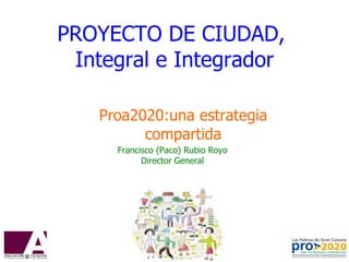 PROYECTO DE CIUDAD,  Integral e Integrador Proa2020:una estrategia compartida Francisco (Paco) Rubio Royo Director General 