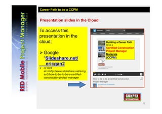 21
Presentation slides in the Cloud
To access this
presentation in the
cloud;
Google
“Slideshare.net/
ericgan2
 or click
at>>http://www.slideshare.net/ericg
an2/how-to-be-to-be-a-certified-
construction-project-manager
Career Path to be a CCPM
 