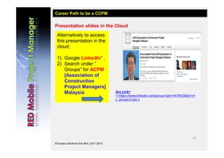22
©Conpex Solutions Sdn Bhd, 2011-2012
Presentation slides in the Cloud
Alternatively to access
this presentation in the
cloud;
1) Google LinkedIn” .
2) Search under “
Groups” for ACPM
[Association of
Construction
Project Managers]
Malaysia
Career Path to be a CCPM
See Link>
>>https://www.linkedin.com/groups?gid=4479425&trk=m
y_groups-b-grp-v
 