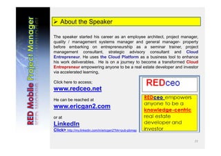 23
 About the Speaker
The speaker started his career as an employee architect, project manager,
quality / management systems manager and general manager- property
before embarking on entrepreneurship as a seminar trainer, project
management consultant, strategic advisory consultant and Cloud
Entrepreneur. He uses the Cloud Platform as a business tool to enhance
his work deliverables. He is on a journey to become a transformed Cloud
Entrepreneur empowering anyone to be a real estate developer and investor
via accelerated learning,
Click here to access;
www.redceo.net
He can be reached at
www.ericgan2.com
or at
LinkedIn
Click> http://my.linkedin.com/in/ericgan2?trk=pub-pbmap
 