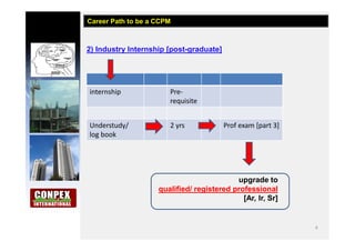 4
2) Industry Internship [post-graduate]
Career Path to be a CCPM
internship Pre-
requisite
Understudy/
log book
2 yrs Prof exam [part 3]
upgrade to
qualified/ registered professional
[Ar, Ir, Sr]
 